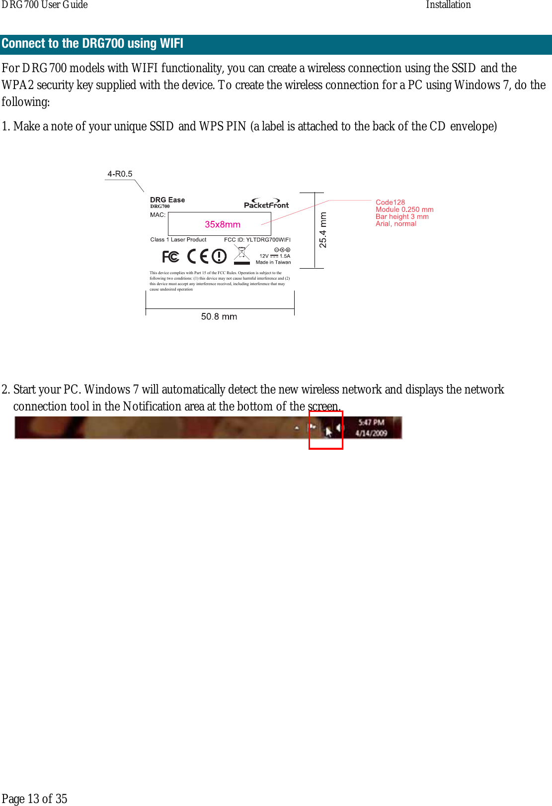 DRG700 User Guide    Installation  Page 13 of 35 Connect to the DRG700 using WIFI For DRG700 models with WIFI functionality, you can create a wireless connection using the SSID and the WPA2 security key supplied with the device. To create the wireless connection for a PC using Windows 7, do the following: 1. Make a note of your unique SSID and WPS PIN (a label is attached to the back of the CD envelope) 2. Start your PC. Windows 7 will automatically detect the new wireless network and displays the network connection tool in the Notification area at the bottom of the screen.     This device complies with Part 15 of the FCC Rules. Operation is subject to the following two conditions: (1) this device may not cause harmful interference and (2) this device must accept any interference received, including interference that may cause undesired operationDRG700