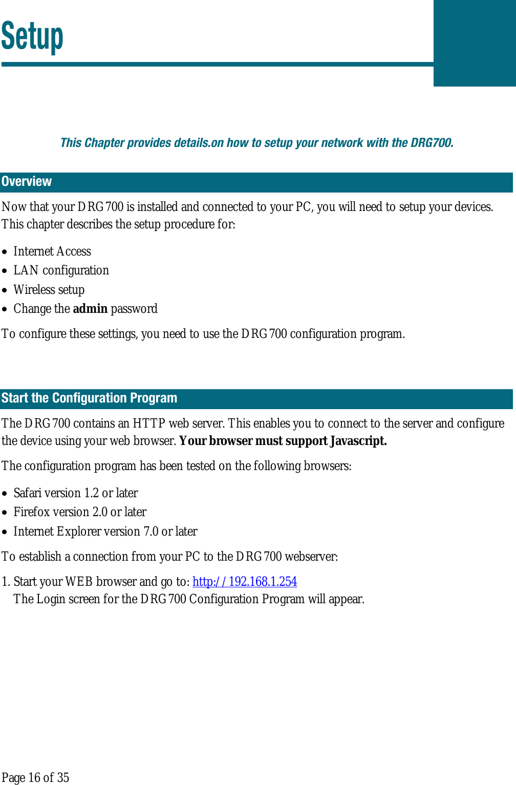  Page 16 of 35 Setup  This Chapter provides details.on how to setup your network with the DRG700. Overview Now that your DRG700 is installed and connected to your PC, you will need to setup your devices. This chapter describes the setup procedure for: • Internet Access • LAN configuration • Wireless setup • Change the admin password To configure these settings, you need to use the DRG700 configuration program.  Start the Configuration Program The DRG700 contains an HTTP web server. This enables you to connect to the server and configure the device using your web browser. Your browser must support Javascript. The configuration program has been tested on the following browsers: • Safari version 1.2 or later • Firefox version 2.0 or later  • Internet Explorer version 7.0 or later To establish a connection from your PC to the DRG700 webserver: 1. Start your WEB browser and go to: http://192.168.1.254 The Login screen for the DRG700 Configuration Program will appear. 