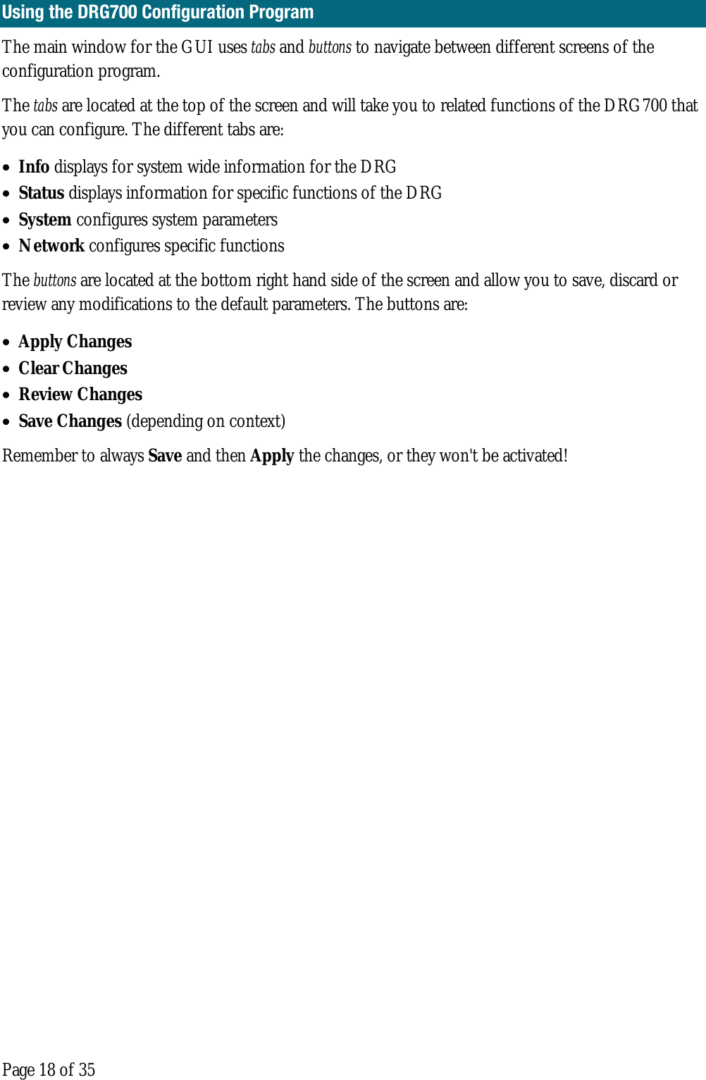  Page 18 of 35 Using the DRG700 Configuration Program The main window for the GUI uses tabs and buttons to navigate between different screens of the configuration program.   The tabs are located at the top of the screen and will take you to related functions of the DRG700 that you can configure. The different tabs are:  • Info displays for system wide information for the DRG  • Status displays information for specific functions of the DRG • System configures system parameters • Network configures specific functions  The buttons are located at the bottom right hand side of the screen and allow you to save, discard or review any modifications to the default parameters. The buttons are: • Apply Changes  • Clear Changes  • Review Changes  • Save Changes (depending on context)  Remember to always Save and then Apply the changes, or they won&apos;t be activated!    