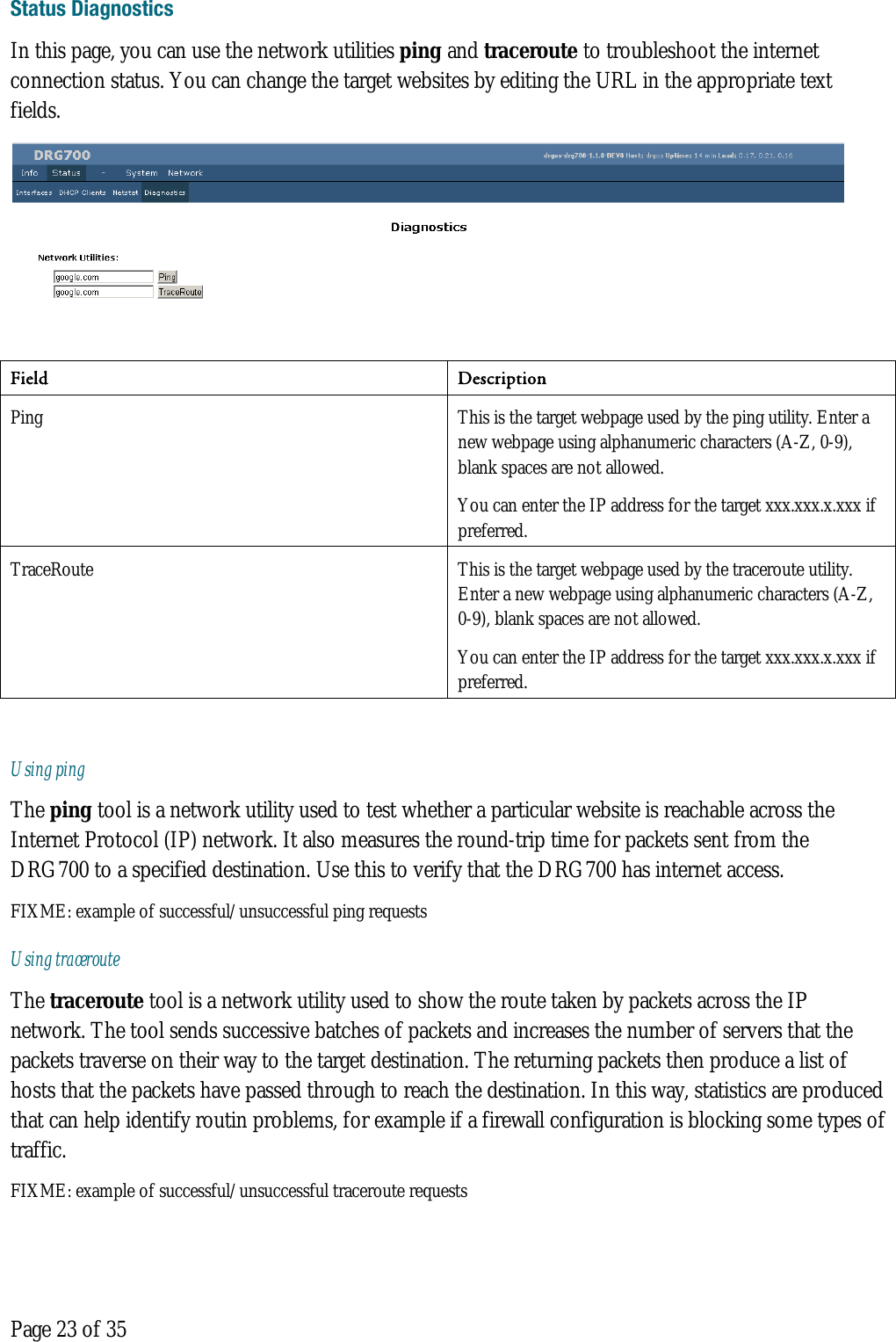  Page 23 of 35 Status Diagnostics In this page, you can use the network utilities ping and traceroute to troubleshoot the internet connection status. You can change the target websites by editing the URL in the appropriate text fields.  Field Description  Ping  This is the target webpage used by the ping utility. Enter a new webpage using alphanumeric characters (A-Z, 0-9), blank spaces are not allowed.  You can enter the IP address for the target xxx.xxx.x.xxx if preferred. TraceRoute  This is the target webpage used by the traceroute utility. Enter a new webpage using alphanumeric characters (A-Z, 0-9), blank spaces are not allowed.  You can enter the IP address for the target xxx.xxx.x.xxx if preferred.  Using ping The ping tool is a network utility used to test whether a particular website is reachable across the  Internet Protocol (IP) network. It also measures the round-trip time for packets sent from the DRG700 to a specified destination. Use this to verify that the DRG700 has internet access. FIXME: example of successful/unsuccessful ping requests Using traceroute The traceroute tool is a network utility used to show the route taken by packets across the IP network. The tool sends successive batches of packets and increases the number of servers that the packets traverse on their way to the target destination. The returning packets then produce a list of hosts that the packets have passed through to reach the destination. In this way, statistics are produced that can help identify routin problems, for example if a firewall configuration is blocking some types of traffic. FIXME: example of successful/unsuccessful traceroute requests 