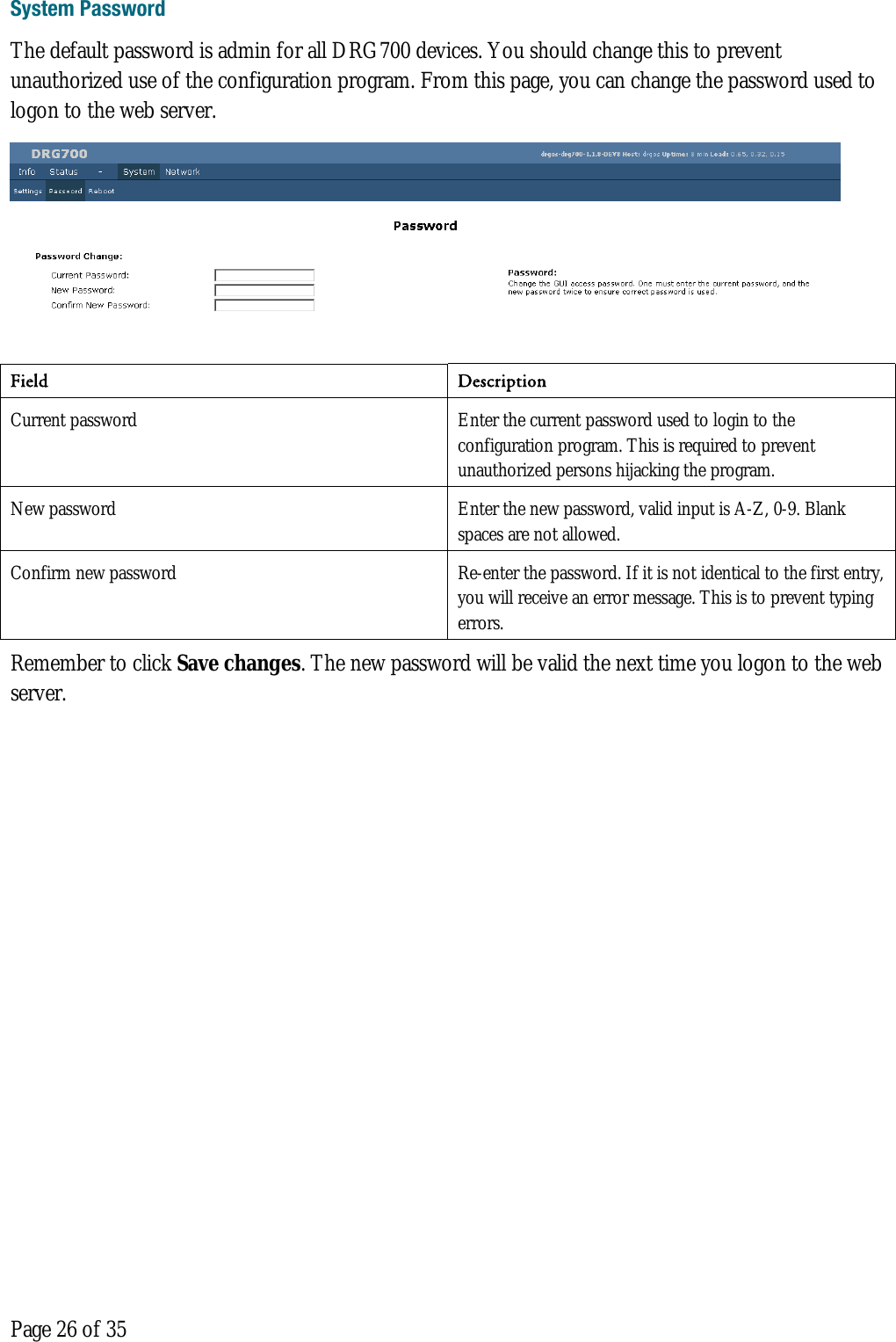  Page 26 of 35 System Password The default password is admin for all DRG700 devices. You should change this to prevent unauthorized use of the configuration program. From this page, you can change the password used to logon to the web server.  Field Description  Current password  Enter the current password used to login to the configuration program. This is required to prevent unauthorized persons hijacking the program.  New password  Enter the new password, valid input is A-Z, 0-9. Blank spaces are not allowed. Confirm new password  Re-enter the password. If it is not identical to the first entry, you will receive an error message. This is to prevent typing errors. Remember to click Save changes. The new password will be valid the next time you logon to the web server.    