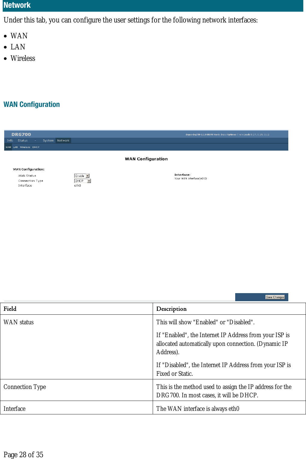  Page 28 of 35 Network Under this tab, you can configure the user settings for the following network interfaces: • WAN • LAN • Wireless   WAN Configuration    Field Description  WAN status  This will show &quot;Enabled&quot; or &quot;Disabled&quot;. If &quot;Enabled&quot;, the Internet IP Address from your ISP is allocated automatically upon connection. (Dynamic IP Address).  If &quot;Disabled&quot;, the Internet IP Address from your ISP is Fixed or Static.  Connection Type  This is the method used to assign the IP address for the DRG700. In most cases, it will be DHCP.  Interface  The WAN interface is always eth0 