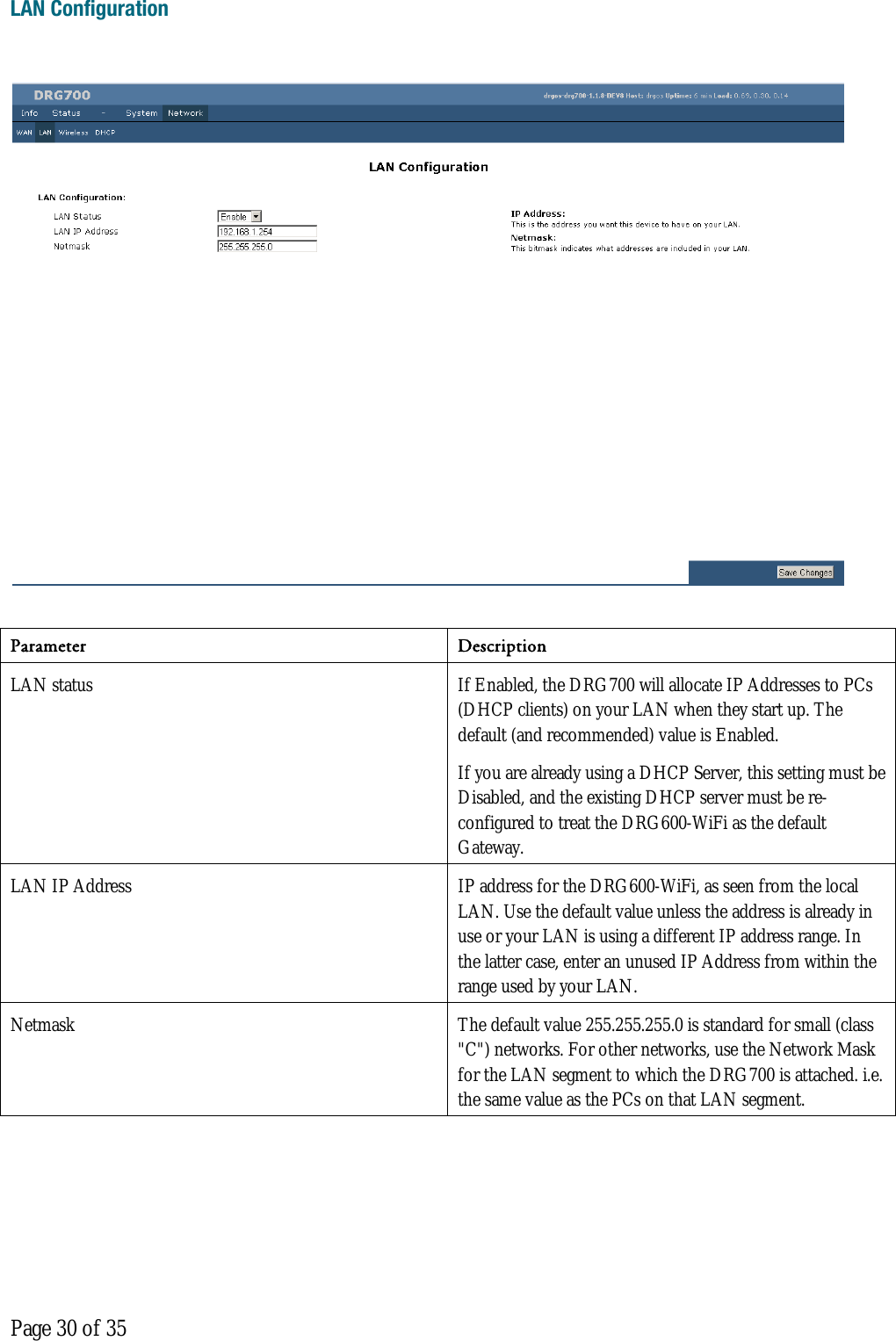  Page 30 of 35 LAN Configuration    Parameter Description  LAN status  If Enabled, the DRG700 will allocate IP Addresses to PCs (DHCP clients) on your LAN when they start up. The default (and recommended) value is Enabled. If you are already using a DHCP Server, this setting must be Disabled, and the existing DHCP server must be re-configured to treat the DRG600-WiFi as the default Gateway.  LAN IP Address  IP address for the DRG600-WiFi, as seen from the local LAN. Use the default value unless the address is already in use or your LAN is using a different IP address range. In the latter case, enter an unused IP Address from within the range used by your LAN. Netmask  The default value 255.255.255.0 is standard for small (class &quot;C&quot;) networks. For other networks, use the Network Mask for the LAN segment to which the DRG700 is attached. i.e. the same value as the PCs on that LAN segment.    