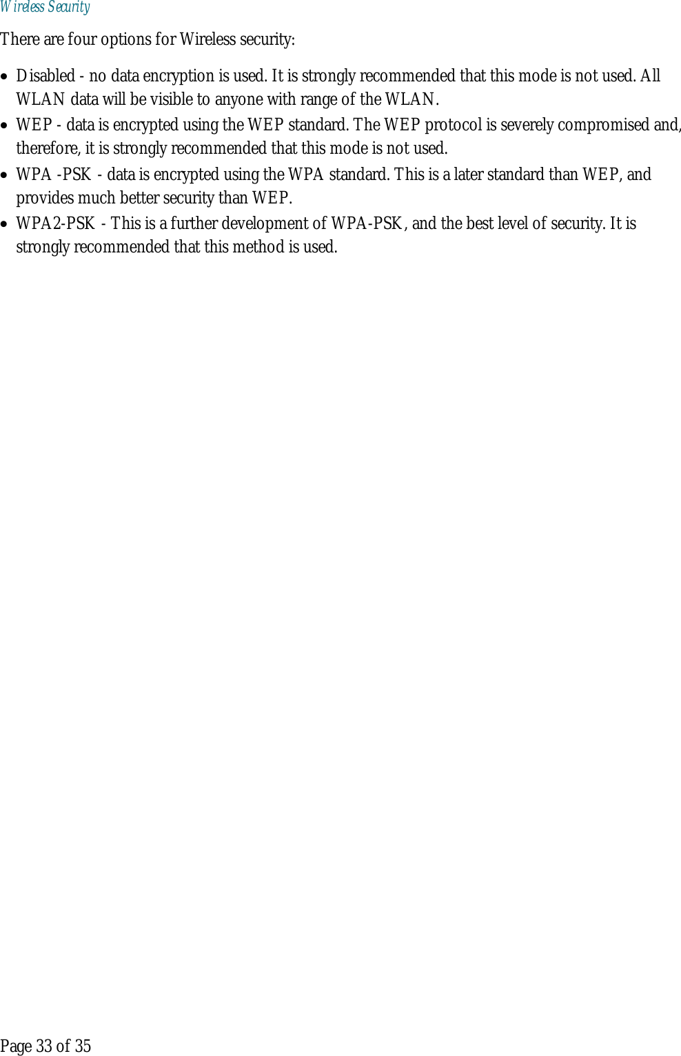  Page 33 of 35 Wireless Security There are four options for Wireless security: • Disabled - no data encryption is used. It is strongly recommended that this mode is not used. All WLAN data will be visible to anyone with range of the WLAN. • WEP - data is encrypted using the WEP standard. The WEP protocol is severely compromised and, therefore, it is strongly recommended that this mode is not used. • WPA -PSK - data is encrypted using the WPA standard. This is a later standard than WEP, and provides much better security than WEP. • WPA2-PSK - This is a further development of WPA-PSK, and the best level of security. It is strongly recommended that this method is used.    