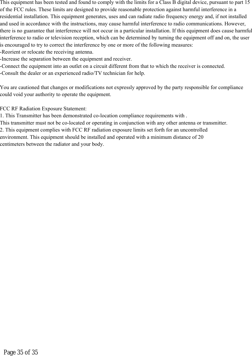  Page 35 of 35  This equipment has been tested and found to comply with the limits for a Class B digital device, pursuant to part 15 of the FCC rules. These limits are designed to provide reasonable protection against harmful interference in a residential installation. This equipment generates, uses and can radiate radio frequency energy and, if not installed and used in accordance with the instructions, may cause harmful interference to radio communications. However, there is no guarantee that interference will not occur in a particular installation. If this equipment does cause harmful interference to radio or television reception, which can be determined by turning the equipment off and on, the user is encouraged to try to correct the interference by one or more of the following measures:-Reorient or relocate the receiving antenna.-Increase the separation between the equipment and receiver.-Connect the equipment into an outlet on a circuit different from that to which the receiver is connected.-Consult the dealer or an experienced radio/TV technician for help.You are cautioned that changes or modifications not expressly approved by the party responsible for compliance could void your authority to operate the equipment.FCC RF Radiation Exposure Statement:1. This Transmitter has been demonstrated co-location compliance requirements with .This transmitter must not be co-located or operating in conjunction with any other antenna or transmitter.2. This equipment complies with FCC RF radiation exposure limits set forth for an uncontrolledenvironment. This equipment should be installed and operated with a minimum distance of 20centimeters between the radiator and your body.