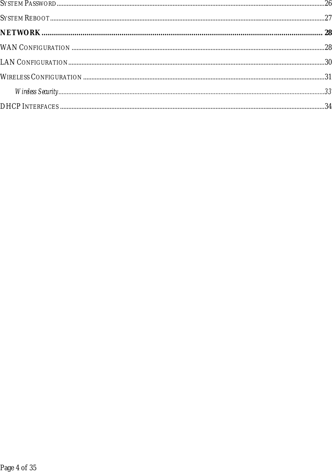  Page 4 of 35 SYSTEM PASSWORD.................................................................................................................................................................. 26 SYSTEM REBOOT ...................................................................................................................................................................... 27 NETWORK ................................................................................................................................................ 28 WAN CONFIGURATION ......................................................................................................................................................... 28 LAN CONFIGURATION ........................................................................................................................................................... 30 WIRELESS CONFIGURATION .................................................................................................................................................. 31 Wireless Security ................................................................................................................................................................. 33 DHCP INTERFACES ................................................................................................................................................................ 34    