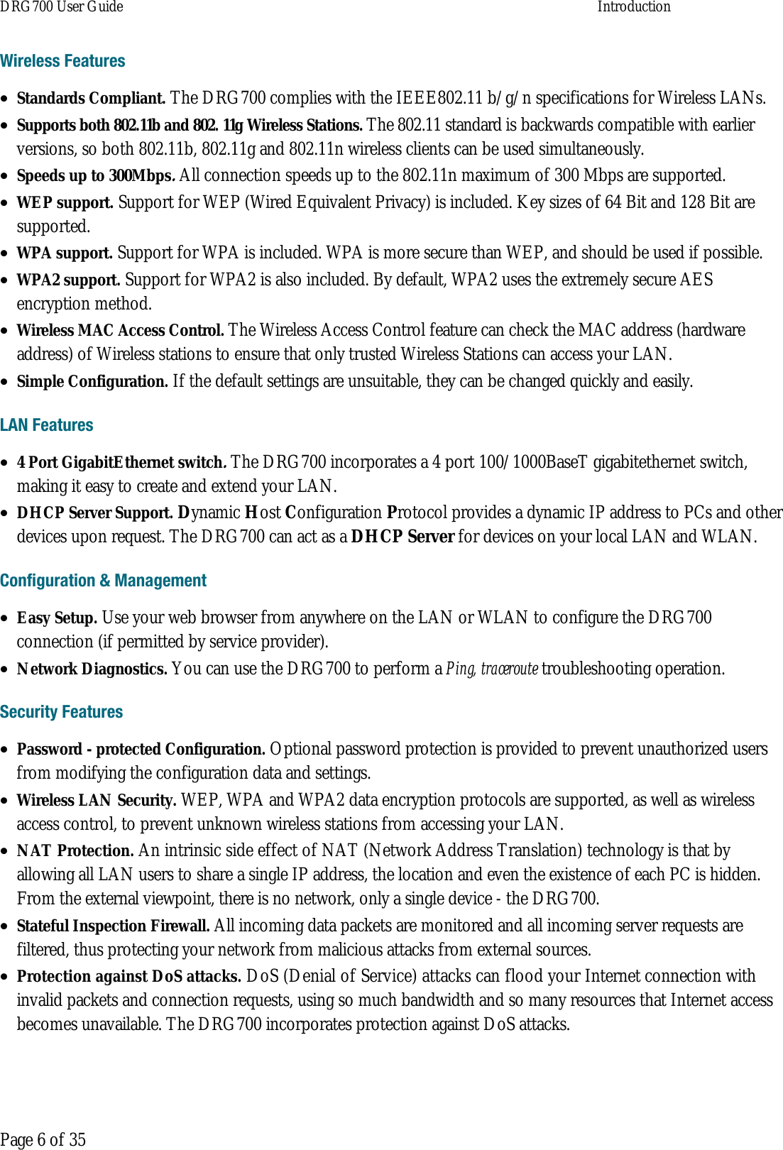 DRG700 User Guide    Introduction   Page 6 of 35 Wireless Features • Standards Compliant. The DRG700 complies with the IEEE802.11 b/g/n specifications for Wireless LANs. • Supports both 802.11b and 802. 11g Wireless Stations. The 802.11 standard is backwards compatible with earlier versions, so both 802.11b, 802.11g and 802.11n wireless clients can be used simultaneously. • Speeds up to 300Mbps. All connection speeds up to the 802.11n maximum of 300 Mbps are supported. • WEP support. Support for WEP (Wired Equivalent Privacy) is included. Key sizes of 64 Bit and 128 Bit are supported. • WPA support. Support for WPA is included. WPA is more secure than WEP, and should be used if possible. • WPA2 support. Support for WPA2 is also included. By default, WPA2 uses the extremely secure AES encryption method. • Wireless MAC Access Control. The Wireless Access Control feature can check the MAC address (hardware address) of Wireless stations to ensure that only trusted Wireless Stations can access your LAN. • Simple Configuration. If the default settings are unsuitable, they can be changed quickly and easily. LAN Features • 4 Port GigabitEthernet switch. The DRG700 incorporates a 4 port 100/1000BaseT gigabitethernet switch, making it easy to create and extend your LAN. • DHCP Server Support. Dynamic Host Configuration Protocol provides a dynamic IP address to PCs and other devices upon request. The DRG700 can act as a DHCP Server for devices on your local LAN and WLAN. Configuration &amp; Management • Easy Setup. Use your web browser from anywhere on the LAN or WLAN to configure the DRG700 connection (if permitted by service provider). • Network Diagnostics. You can use the DRG700 to perform a Ping, traceroute troubleshooting operation. Security Features • Password - protected Configuration. Optional password protection is provided to prevent unauthorized users from modifying the configuration data and settings. • Wireless LAN Security. WEP, WPA and WPA2 data encryption protocols are supported, as well as wireless access control, to prevent unknown wireless stations from accessing your LAN. • NAT Protection. An intrinsic side effect of NAT (Network Address Translation) technology is that by allowing all LAN users to share a single IP address, the location and even the existence of each PC is hidden. From the external viewpoint, there is no network, only a single device - the DRG700. • Stateful Inspection Firewall. All incoming data packets are monitored and all incoming server requests are filtered, thus protecting your network from malicious attacks from external sources. • Protection against DoS attacks. DoS (Denial of Service) attacks can flood your Internet connection with invalid packets and connection requests, using so much bandwidth and so many resources that Internet access becomes unavailable. The DRG700 incorporates protection against DoS attacks.   