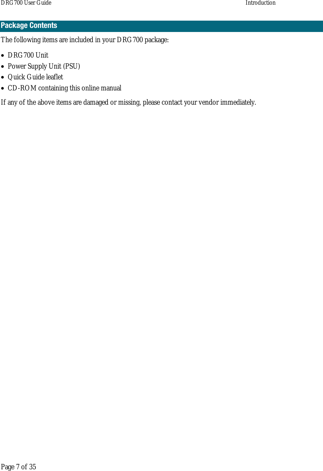 DRG700 User Guide    Introduction   Page 7 of 35 Package Contents The following items are included in your DRG700 package: • DRG700 Unit • Power Supply Unit (PSU) • Quick Guide leaflet • CD-ROM containing this online manual If any of the above items are damaged or missing, please contact your vendor immediately.    