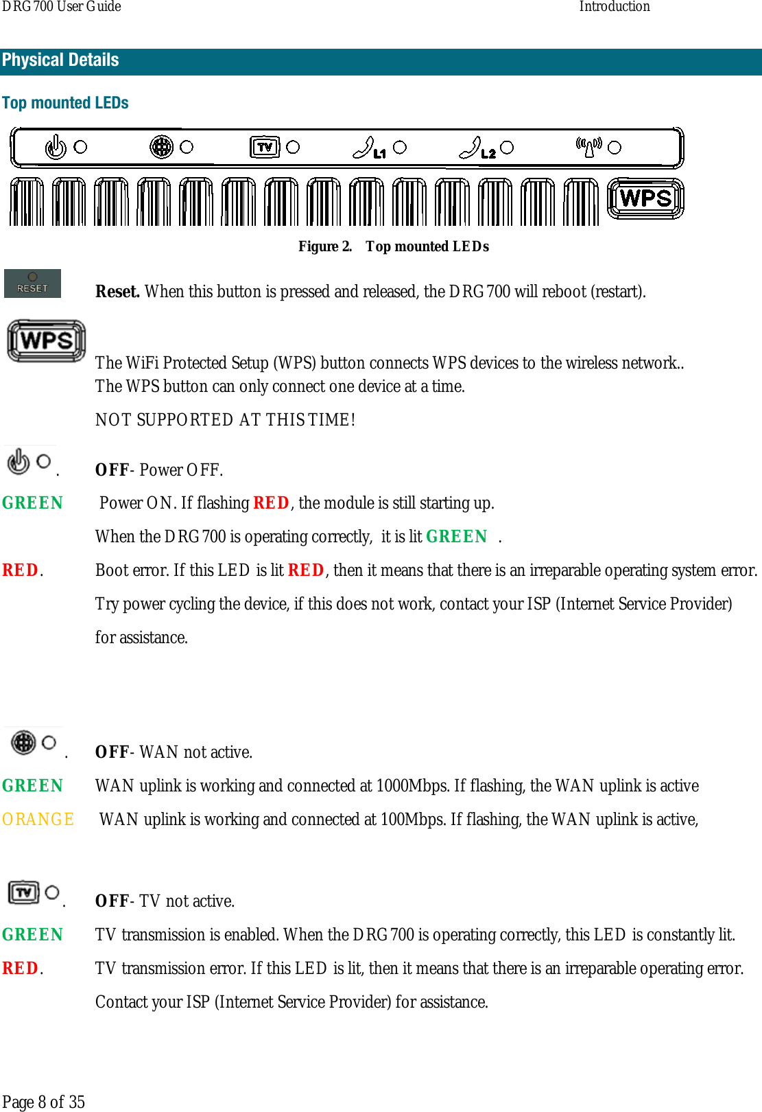 DRG700 User Guide    Introduction   Page 8 of 35 Physical Details Top mounted LEDs  Figure 2. Top mounted LEDs  Reset. When this button is pressed and released, the DRG700 will reboot (restart).  The WiFi Protected Setup (WPS) button connects WPS devices to the wireless network..  The WPS button can only connect one device at a time.  NOT SUPPORTED AT THIS TIME! .  OFF- Power OFF. GREEN   Power ON. If flashing RED, the module is still starting up.  When the DRG700 is operating correctly,  it is lit GREEN  .  RED.  Boot error. If this LED is lit RED, then it means that there is an irreparable operating system error.  Try power cycling the device, if this does not work, contact your ISP (Internet Service Provider)  for assistance.   .  OFF- WAN not active. GREEN   WAN uplink is working and connected at 1000Mbps. If flashing, the WAN uplink is active  ORANGE   WAN uplink is working and connected at 100Mbps. If flashing, the WAN uplink is active,  .  OFF- TV not active. GREEN    TV transmission is enabled. When the DRG700 is operating correctly, this LED is constantly lit.  RED.  TV transmission error. If this LED is lit, then it means that there is an irreparable operating error.    Contact your ISP (Internet Service Provider) for assistance.  