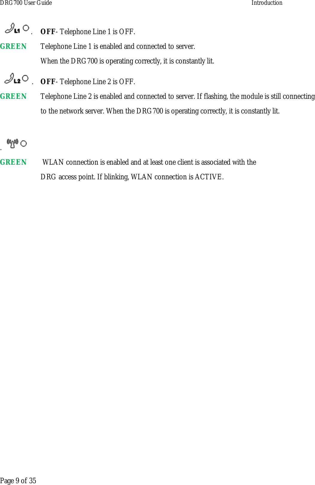 DRG700 User Guide    Introduction   Page 9 of 35 .  OFF- Telephone Line 1 is OFF. GREEN    Telephone Line 1 is enabled and connected to server.  When the DRG700 is operating correctly, it is constantly lit.  .  OFF- Telephone Line 2 is OFF. GREEN    Telephone Line 2 is enabled and connected to server. If flashing, the module is still connecting  to the network server. When the DRG700 is operating correctly, it is constantly lit.   . GREEN     WLAN connection is enabled and at least one client is associated with the  DRG access point. If blinking, WLAN connection is ACTIVE.     