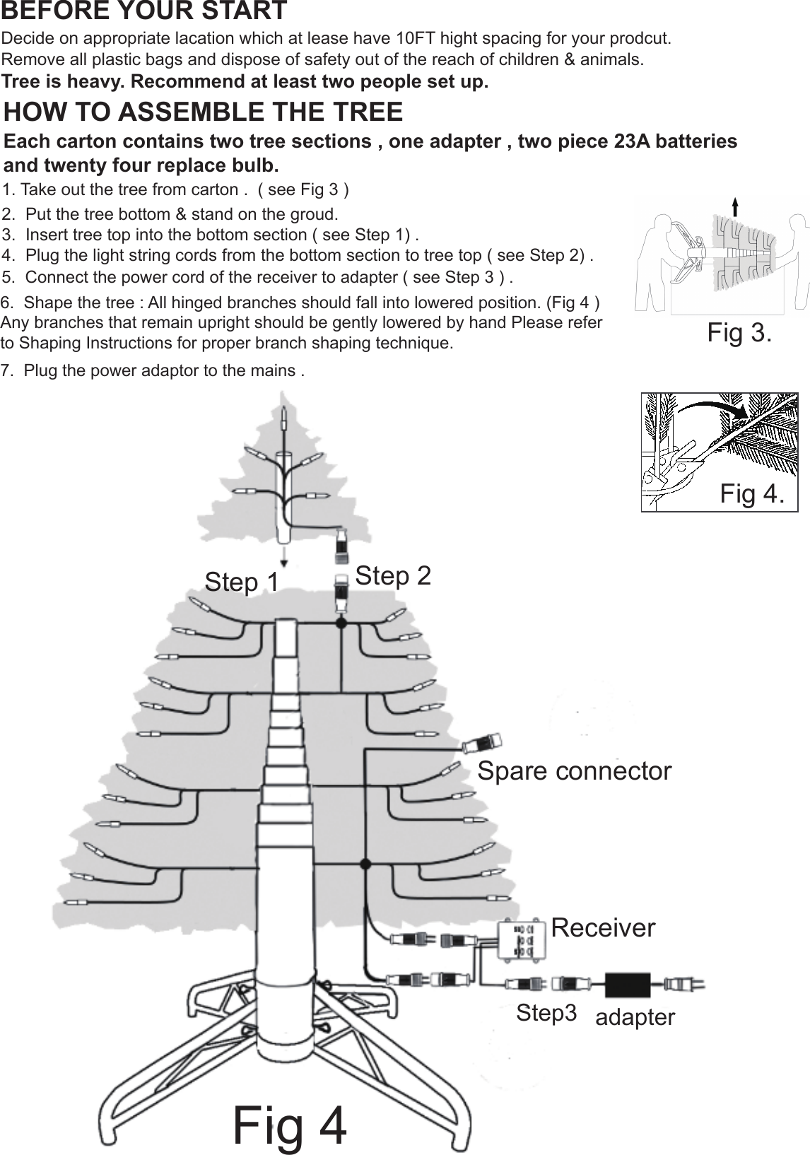 4. Carefully insert new bul into socket and push down bulb lock until it snaps into place ( Fig. 2 ).                                              HOW TO ASSEMBLE THE TREEBEFORE YOUR STARTDecide on appropriate lacation which at lease have 10FT hight spacing for your prodcut.Remove all plastic bags and dispose of safety out of the reach of children &amp; animals.Tree is heavy. Recommend at least two people set up.Each carton contains two tree sections , one adapter , two piece 23A batteries and twenty four replace bulb.1. Take out the tree from carton .  ( see Fig 3 )2.  Put the tree bottom &amp; stand on the groud.3.  Insert tree top into the bottom section ( see Step 1) .4.  Plug the light string cords from the bottom section to tree top ( see Step 2) .Step 1 Step 2Step3 adapterSpare connector5.  Connect the power cord of the receiver to adapter ( see Step 3 ) .Receiver6.  Shape the tree : All hinged branches should fall into lowered position. (Fig 4 )  Any branches that remain upright should be gently lowered by hand Please refer to Shaping Instructions for proper branch shaping technique. Fig 4Fig 3.7.  Plug the power adaptor to the mains .Fig 4.