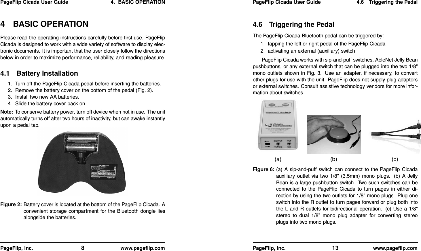 PageFlip Cicada User Guide 4. BASIC OPERATION4 BASIC OPERATIONPlease read the operating instructions carefully before ﬁrst use. PageFlipCicada is designed to work with a wide variety of software to display elec-tronic documents. It is important that the user closely follow the directionsbelow in order to maximize performance, reliability, and reading pleasure.4.1 Battery Installation1. Turn off the PageFlip Cicada pedal before inserting the batteries.2. Remove the battery cover on the bottom of the pedal (Fig. 2).3. Install two new AA batteries.4. Slide the battery cover back on.Note: To conserve battery power, turn off device when not in use. The unitautomatically turns off after two hours of inactivity, but can awake instantlyupon a pedal tap.Figure 2: Battery cover is located at the bottom of the PageFlip Cicada. Aconvenient storage compartment for the Bluetooth dongle liesalongside the batteries.PageFlip, Inc. 8www.pageﬂip.comPageFlip Cicada User Guide 4.6 Triggering the Pedal4.6 Triggering the PedalThe PageFlip Cicada Bluetooth pedal can be triggered by:1. tapping the left or right pedal of the PageFlip Cicada2. activating an external (auxiliary) switchPageFlip Cicada works with sip-and-puff switches, AbleNet Jelly Beanpushbuttons, or any external switch that can be plugged into the two 1/8&quot;mono outlets shown in Fig. 3. Use an adapter, if necessary, to convertother plugs for use with the unit. PageFlip does not supply plug adaptersor external switches. Consult assistive technology vendors for more infor-mation about switches.(a) (b) (c)Figure 6: (a) A sip-and-puff switch can connect to the PageFlip Cicadaauxiliary outlet via two 1/8&quot; (3.5mm) mono plugs. (b) A JellyBean is a large pushbutton switch. Two such switches can beconnected to the PageFlip Cicada to turn pages in either di-rection by using the two outlets for 1/8&quot; mono plugs. Plug oneswitch into the R outlet to turn pages forward or plug both intothe L and R outlets for bidirectional operation. (c) Use a 1/8&quot;stereo to dual 1/8&quot; mono plug adapter for converting stereoplugs into two mono plugs.PageFlip, Inc. 13 www.pageﬂip.com