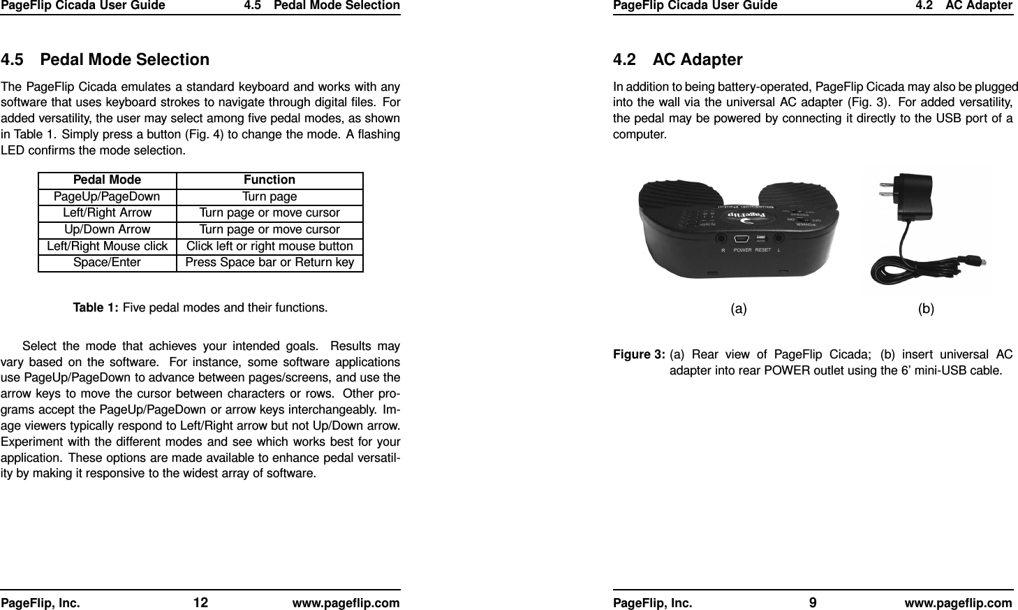 PageFlip Cicada User Guide 4.5 Pedal Mode Selection4.5 Pedal Mode SelectionThe PageFlip Cicada emulates a standard keyboard and works with anysoftware that uses keyboard strokes to navigate through digital ﬁles. Foradded versatility, the user may select among ﬁve pedal modes, as shownin Table 1. Simply press a button (Fig. 4) to change the mode. A ﬂashingLED conﬁrms the mode selection.Pedal Mode FunctionPageUp/PageDown Turn pageLeft/Right Arrow Turn page or move cursorUp/Down Arrow Turn page or move cursorLeft/Right Mouse click Click left or right mouse buttonSpace/Enter Press Space bar or Return keyTable 1: Five pedal modes and their functions.Select the mode that achieves your intended goals. Results mayvary based on the software. For instance, some software applicationsuse PageUp/PageDown to advance between pages/screens, and use thearrow keys to move the cursor between characters or rows. Other pro-grams accept the PageUp/PageDown or arrow keys interchangeably. Im-age viewers typically respond to Left/Right arrow but not Up/Down arrow.Experiment with the different modes and see which works best for yourapplication. These options are made available to enhance pedal versatil-ity by making it responsive to the widest array of software.PageFlip, Inc. 12 www.pageﬂip.comPageFlip Cicada User Guide 4.2 AC Adapter4.2 AC AdapterIn addition to being battery-operated, PageFlip Cicada may also be pluggedinto the wall via the universal AC adapter (Fig. 3). For added versatility,the pedal may be powered by connecting it directly to the USB port of acomputer.(a) (b)Figure 3: (a) Rear view of PageFlip Cicada; (b) insert universal ACadapter into rear POWER outlet using the 6’ mini-USB cable.PageFlip, Inc. 9www.pageﬂip.com