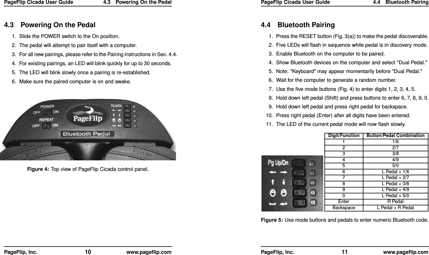 PageFlip Cicada User Guide 4.3 Powering On the Pedal4.3 Powering On the Pedal1. Slide the POWER switch to the On position.2. The pedal will attempt to pair itself with a computer.3. For all new pairings, please refer to the Pairing instructions in Sec. 4.4.4. For existing pairings, an LED will blink quickly for up to 30 seconds.5. The LED will blink slowly once a pairing is re-established.6. Make sure the paired computer is on and awake.Figure 4: Top view of PageFlip Cicada control panel.PageFlip, Inc. 10 www.pageﬂip.comPageFlip Cicada User Guide 4.4 Bluetooth Pairing4.4 Bluetooth Pairing1. Press the RESET button (Fig. 3(a)) to make the pedal discoverable.2. Five LEDs will ﬂash in sequence while pedal is in discovery mode.3. Enable Bluetooth on the computer to be paired.4. Show Bluetooth devices on the computer and select &quot;Dual Pedal.&quot;5. Note: &quot;Keyboard&quot; may appear momentarily before &quot;Dual Pedal.&quot;6. Wait for the computer to generate a random number.7. Use the ﬁve mode buttons (Fig. 4) to enter digits 1, 2, 3, 4, 5.8. Hold down left pedal (Shift) and press buttons to enter 6, 7, 8, 9, 0.9. Hold down left pedal and press right pedal for backspace.10. Press right pedal (Enter) after all digits have been entered.11. The LED of the current pedal mode will now ﬂash slowly.Digit/Function Button/Pedal Combination1 1/62 2/73 3/84 4/95 5/06 L Pedal + 1/67 L Pedal + 2/78 L Pedal + 3/89 L Pedal + 4/90 L Pedal + 5/0Enter R PedalBackspace L Pedal + R PedalFigure 5: Use mode buttons and pedals to enter numeric Bluetooth code.PageFlip, Inc. 11 www.pageﬂip.com