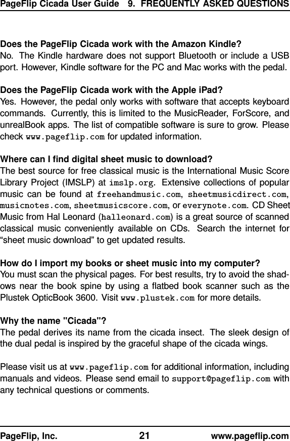 PageFlip Cicada User Guide 9. FREQUENTLY ASKED QUESTIONSDoes the PageFlip Cicada work with the Amazon Kindle?No. The Kindle hardware does not support Bluetooth or include a USBport. However, Kindle software for the PC and Mac works with the pedal.Does the PageFlip Cicada work with the Apple iPad?Yes. However, the pedal only works with software that accepts keyboardcommands. Currently, this is limited to the MusicReader, ForScore, andunrealBook apps. The list of compatible software is sure to grow. Pleasecheck www.pageflip.com for updated information.Where can I ﬁnd digital sheet music to download?The best source for free classical music is the International Music ScoreLibrary Project (IMSLP) at imslp.org. Extensive collections of popularmusic can be found at freehandmusic.com,sheetmusicdirect.com,musicnotes.com,sheetmusicscore.com, or everynote.com. CD SheetMusic from Hal Leonard (halleonard.com) is a great source of scannedclassical music conveniently available on CDs. Search the internet for“sheet music download” to get updated results.How do I import my books or sheet music into my computer?You must scan the physical pages. For best results, try to avoid the shad-ows near the book spine by using a ﬂatbed book scanner such as thePlustek OpticBook 3600. Visit www.plustek.com for more details.Why the name &quot;Cicada&quot;?The pedal derives its name from the cicada insect. The sleek design ofthe dual pedal is inspired by the graceful shape of the cicada wings.Please visit us at www.pageflip.com for additional information, includingmanuals and videos. Please send email to support@pageflip.com withany technical questions or comments.PageFlip, Inc. 21 www.pageﬂip.com