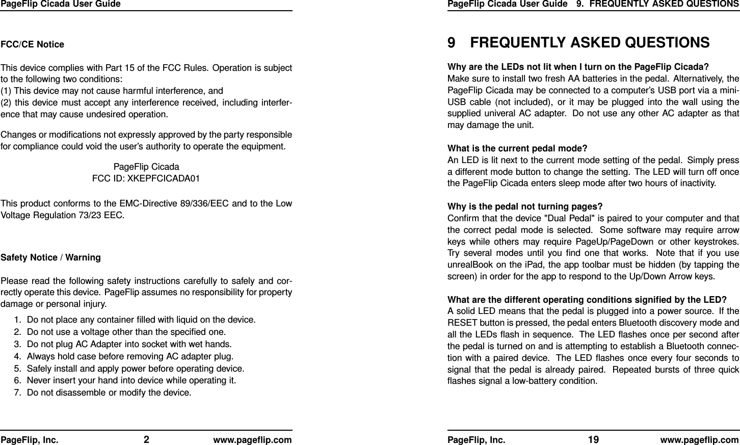 PageFlip Cicada User GuideFCC/CE NoticeThis device complies with Part 15 of the FCC Rules. Operation is subjectto the following two conditions:(1) This device may not cause harmful interference, and(2) this device must accept any interference received, including interfer-ence that may cause undesired operation.Changes or modiﬁcations not expressly approved by the party responsiblefor compliance could void the user’s authority to operate the equipment.PageFlip CicadaFCC ID: XKEPFCICADA01This product conforms to the EMC-Directive 89/336/EEC and to the LowVoltage Regulation 73/23 EEC.Safety Notice / WarningPlease read the following safety instructions carefully to safely and cor-rectly operate this device. PageFlip assumes no responsibility for propertydamage or personal injury.1. Do not place any container ﬁlled with liquid on the device.2. Do not use a voltage other than the speciﬁed one.3. Do not plug AC Adapter into socket with wet hands.4. Always hold case before removing AC adapter plug.5. Safely install and apply power before operating device.6. Never insert your hand into device while operating it.7. Do not disassemble or modify the device.PageFlip, Inc. 2www.pageﬂip.comPageFlip Cicada User Guide 9. FREQUENTLY ASKED QUESTIONS9 FREQUENTLY ASKED QUESTIONSWhy are the LEDs not lit when I turn on the PageFlip Cicada?Make sure to install two fresh AA batteries in the pedal. Alternatively, thePageFlip Cicada may be connected to a computer’s USB port via a mini-USB cable (not included), or it may be plugged into the wall using thesupplied univeral AC adapter. Do not use any other AC adapter as thatmay damage the unit.What is the current pedal mode?An LED is lit next to the current mode setting of the pedal. Simply pressa different mode button to change the setting. The LED will turn off oncethe PageFlip Cicada enters sleep mode after two hours of inactivity.Why is the pedal not turning pages?Conﬁrm that the device &quot;Dual Pedal&quot; is paired to your computer and thatthe correct pedal mode is selected. Some software may require arrowkeys while others may require PageUp/PageDown or other keystrokes.Try several modes until you ﬁnd one that works. Note that if you useunrealBook on the iPad, the app toolbar must be hidden (by tapping thescreen) in order for the app to respond to the Up/Down Arrow keys.What are the different operating conditions signiﬁed by the LED?A solid LED means that the pedal is plugged into a power source. If theRESET button is pressed, the pedal enters Bluetooth discovery mode andall the LEDs ﬂash in sequence. The LED ﬂashes once per second afterthe pedal is turned on and is attempting to establish a Bluetooth connec-tion with a paired device. The LED ﬂashes once every four seconds tosignal that the pedal is already paired. Repeated bursts of three quickﬂashes signal a low-battery condition.PageFlip, Inc. 19 www.pageﬂip.com