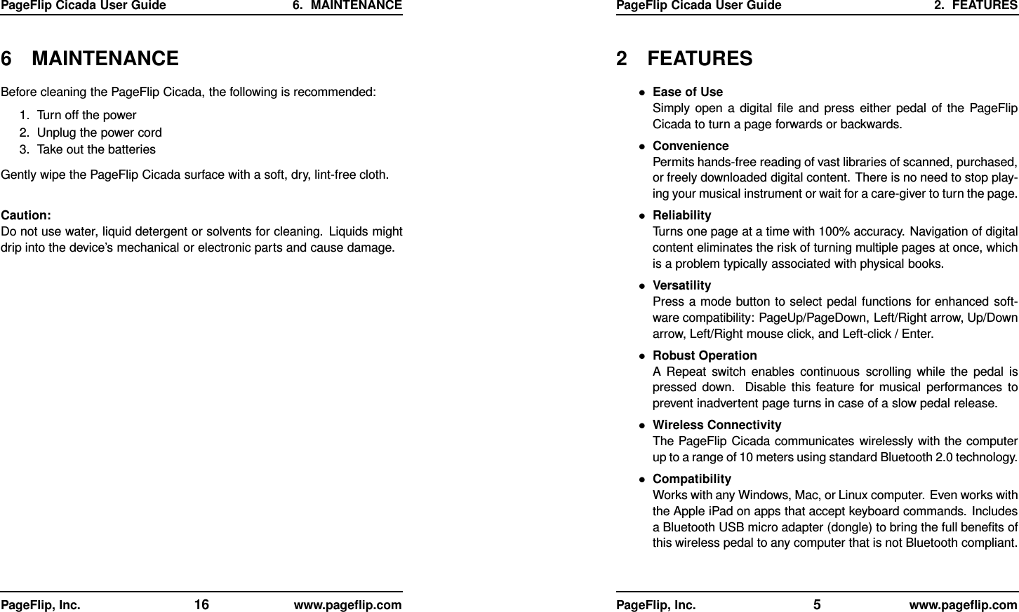 PageFlip Cicada User Guide 6. MAINTENANCE6 MAINTENANCEBefore cleaning the PageFlip Cicada, the following is recommended:1. Turn off the power2. Unplug the power cord3. Take out the batteriesGently wipe the PageFlip Cicada surface with a soft, dry, lint-free cloth.Caution:Do not use water, liquid detergent or solvents for cleaning. Liquids mightdrip into the device’s mechanical or electronic parts and cause damage.PageFlip, Inc. 16 www.pageﬂip.comPageFlip Cicada User Guide 2. FEATURES2 FEATURES•Ease of UseSimply open a digital ﬁle and press either pedal of the PageFlipCicada to turn a page forwards or backwards.•ConveniencePermits hands-free reading of vast libraries of scanned, purchased,or freely downloaded digital content. There is no need to stop play-ing your musical instrument or wait for a care-giver to turn the page.•ReliabilityTurns one page at a time with 100% accuracy. Navigation of digitalcontent eliminates the risk of turning multiple pages at once, whichis a problem typically associated with physical books.•VersatilityPress a mode button to select pedal functions for enhanced soft-ware compatibility: PageUp/PageDown, Left/Right arrow, Up/Downarrow, Left/Right mouse click, and Left-click / Enter.•Robust OperationA Repeat switch enables continuous scrolling while the pedal ispressed down. Disable this feature for musical performances toprevent inadvertent page turns in case of a slow pedal release.•Wireless ConnectivityThe PageFlip Cicada communicates wirelessly with the computerup to a range of 10 meters using standard Bluetooth 2.0 technology.•CompatibilityWorks with any Windows, Mac, or Linux computer. Even works withthe Apple iPad on apps that accept keyboard commands. Includesa Bluetooth USB micro adapter (dongle) to bring the full beneﬁts ofthis wireless pedal to any computer that is not Bluetooth compliant.PageFlip, Inc. 5www.pageﬂip.com