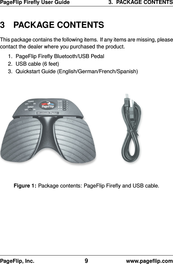 PageFlip Fireﬂy User Guide 3. PACKAGE CONTENTS3 PACKAGE CONTENTSThis package contains the following items. If any items are missing, pleasecontact the dealer where you purchased the product.1. PageFlip Fireﬂy Bluetooth/USB Pedal2. USB cable (6 feet)3. Quickstart Guide (English/German/French/Spanish)Figure 1: Package contents: PageFlip Fireﬂy and USB cable.PageFlip, Inc. 9www.pageﬂip.com