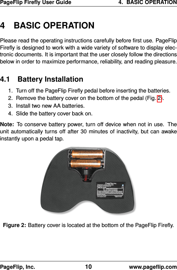 PageFlip Fireﬂy User Guide 4. BASIC OPERATION4 BASIC OPERATIONPlease read the operating instructions carefully before ﬁrst use. PageFlipFireﬂy is designed to work with a wide variety of software to display elec-tronic documents. It is important that the user closely follow the directionsbelow in order to maximize performance, reliability, and reading pleasure.4.1 Battery Installation1. Turn off the PageFlip Fireﬂy pedal before inserting the batteries.2. Remove the battery cover on the bottom of the pedal (Fig. 2).3. Install two new AA batteries.4. Slide the battery cover back on.Note: To conserve battery power, turn off device when not in use. Theunit automatically turns off after 30 minutes of inactivity, but can awakeinstantly upon a pedal tap.Figure 2: Battery cover is located at the bottom of the PageFlip Fireﬂy.PageFlip, Inc. 10 www.pageﬂip.com