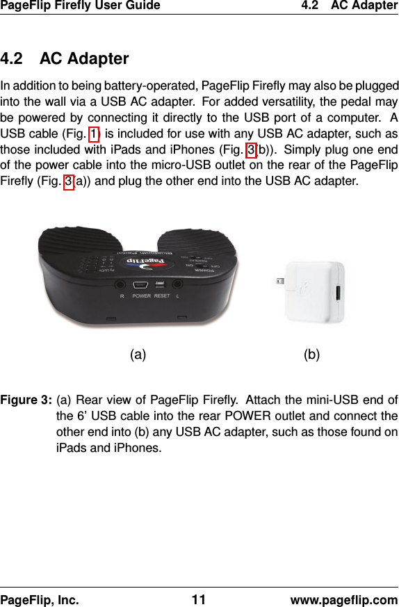 PageFlip Fireﬂy User Guide 4.2 AC Adapter4.2 AC AdapterIn addition to being battery-operated, PageFlip Fireﬂy may also be pluggedinto the wall via a USB AC adapter. For added versatility, the pedal maybe powered by connecting it directly to the USB port of a computer. AUSB cable (Fig. 1) is included for use with any USB AC adapter, such asthose included with iPads and iPhones (Fig. 3(b)). Simply plug one endof the power cable into the micro-USB outlet on the rear of the PageFlipFireﬂy (Fig. 3(a)) and plug the other end into the USB AC adapter.(a) (b)Figure 3: (a) Rear view of PageFlip Fireﬂy. Attach the mini-USB end ofthe 6’ USB cable into the rear POWER outlet and connect theother end into (b) any USB AC adapter, such as those found oniPads and iPhones.PageFlip, Inc. 11 www.pageﬂip.com