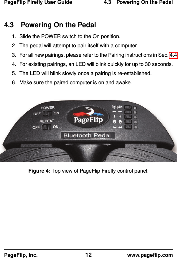 PageFlip Fireﬂy User Guide 4.3 Powering On the Pedal4.3 Powering On the Pedal1. Slide the POWER switch to the On position.2. The pedal will attempt to pair itself with a computer.3. For all new pairings, please refer to the Pairing instructions in Sec. 4.4.4. For existing pairings, an LED will blink quickly for up to 30 seconds.5. The LED will blink slowly once a pairing is re-established.6. Make sure the paired computer is on and awake.Figure 4: Top view of PageFlip Fireﬂy control panel.PageFlip, Inc. 12 www.pageﬂip.com