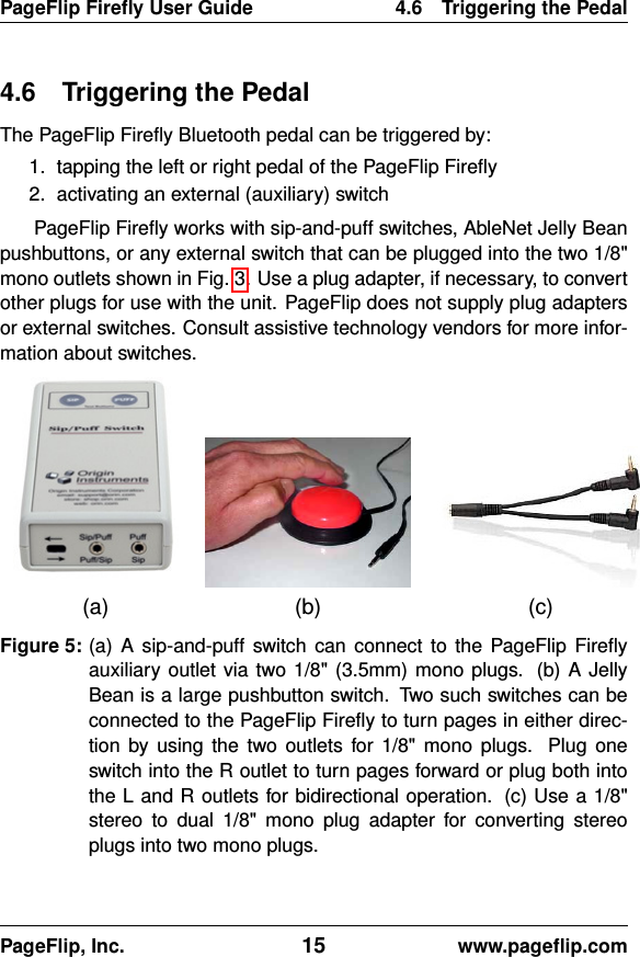 PageFlip Fireﬂy User Guide 4.6 Triggering the Pedal4.6 Triggering the PedalThe PageFlip Fireﬂy Bluetooth pedal can be triggered by:1. tapping the left or right pedal of the PageFlip Fireﬂy2. activating an external (auxiliary) switchPageFlip Fireﬂy works with sip-and-puff switches, AbleNet Jelly Beanpushbuttons, or any external switch that can be plugged into the two 1/8&quot;mono outlets shown in Fig. 3. Use a plug adapter, if necessary, to convertother plugs for use with the unit. PageFlip does not supply plug adaptersor external switches. Consult assistive technology vendors for more infor-mation about switches.(a) (b) (c)Figure 5: (a) A sip-and-puff switch can connect to the PageFlip Fireﬂyauxiliary outlet via two 1/8&quot; (3.5mm) mono plugs. (b) A JellyBean is a large pushbutton switch. Two such switches can beconnected to the PageFlip Fireﬂy to turn pages in either direc-tion by using the two outlets for 1/8&quot; mono plugs. Plug oneswitch into the R outlet to turn pages forward or plug both intothe L and R outlets for bidirectional operation. (c) Use a 1/8&quot;stereo to dual 1/8&quot; mono plug adapter for converting stereoplugs into two mono plugs.PageFlip, Inc. 15 www.pageﬂip.com