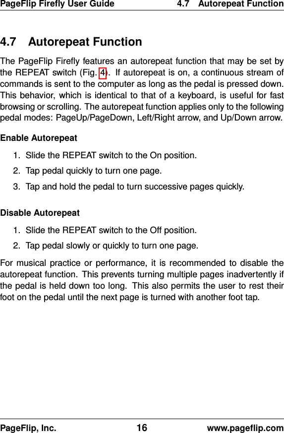 PageFlip Fireﬂy User Guide 4.7 Autorepeat Function4.7 Autorepeat FunctionThe PageFlip Fireﬂy features an autorepeat function that may be set bythe REPEAT switch (Fig. 4). If autorepeat is on, a continuous stream ofcommands is sent to the computer as long as the pedal is pressed down.This behavior, which is identical to that of a keyboard, is useful for fastbrowsing or scrolling. The autorepeat function applies only to the followingpedal modes: PageUp/PageDown, Left/Right arrow, and Up/Down arrow.Enable Autorepeat1. Slide the REPEAT switch to the On position.2. Tap pedal quickly to turn one page.3. Tap and hold the pedal to turn successive pages quickly.Disable Autorepeat1. Slide the REPEAT switch to the Off position.2. Tap pedal slowly or quickly to turn one page.For musical practice or performance, it is recommended to disable theautorepeat function. This prevents turning multiple pages inadvertently ifthe pedal is held down too long. This also permits the user to rest theirfoot on the pedal until the next page is turned with another foot tap.PageFlip, Inc. 16 www.pageﬂip.com