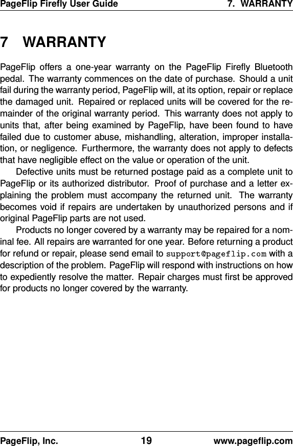 PageFlip Fireﬂy User Guide 7. WARRANTY7 WARRANTYPageFlip offers a one-year warranty on the PageFlip Fireﬂy Bluetoothpedal. The warranty commences on the date of purchase. Should a unitfail during the warranty period, PageFlip will, at its option, repair or replacethe damaged unit. Repaired or replaced units will be covered for the re-mainder of the original warranty period. This warranty does not apply tounits that, after being examined by PageFlip, have been found to havefailed due to customer abuse, mishandling, alteration, improper installa-tion, or negligence. Furthermore, the warranty does not apply to defectsthat have negligible effect on the value or operation of the unit.Defective units must be returned postage paid as a complete unit toPageFlip or its authorized distributor. Proof of purchase and a letter ex-plaining the problem must accompany the returned unit. The warrantybecomes void if repairs are undertaken by unauthorized persons and iforiginal PageFlip parts are not used.Products no longer covered by a warranty may be repaired for a nom-inal fee. All repairs are warranted for one year. Before returning a productfor refund or repair, please send email to with adescription of the problem. PageFlip will respond with instructions on howto expediently resolve the matter. Repair charges must ﬁrst be approvedfor products no longer covered by the warranty.PageFlip, Inc. 19 www.pageﬂip.com