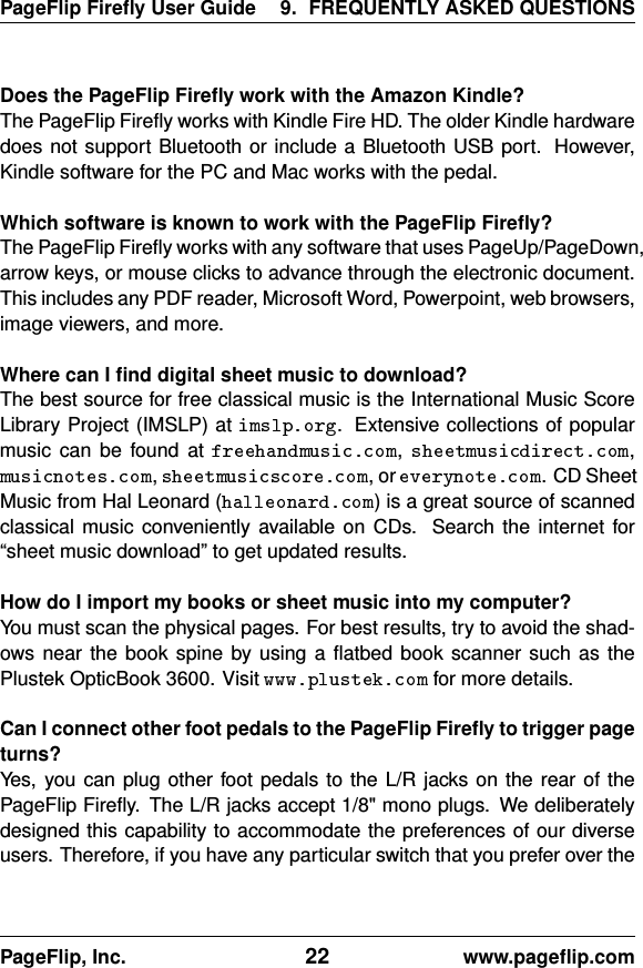 PageFlip Fireﬂy User Guide 9. FREQUENTLY ASKED QUESTIONSDoes the PageFlip Fireﬂy work with the Amazon Kindle?The PageFlip Fireﬂy works with Kindle Fire HD. The older Kindle hardwaredoes not support Bluetooth or include a Bluetooth USB port. However,Kindle software for the PC and Mac works with the pedal.Which software is known to work with the PageFlip Fireﬂy?The PageFlip Fireﬂy works with any software that uses PageUp/PageDown,arrow keys, or mouse clicks to advance through the electronic document.This includes any PDF reader, Microsoft Word, Powerpoint, web browsers,image viewers, and more.Where can I ﬁnd digital sheet music to download?The best source for free classical music is the International Music ScoreLibrary Project (IMSLP) at . Extensive collections of popularmusic can be found at , ,, , or . CD SheetMusic from Hal Leonard ( ) is a great source of scannedclassical music conveniently available on CDs. Search the internet for“sheet music download” to get updated results.How do I import my books or sheet music into my computer?You must scan the physical pages. For best results, try to avoid the shad-ows near the book spine by using a ﬂatbed book scanner such as thePlustek OpticBook 3600. Visit for more details.Can I connect other foot pedals to the PageFlip Fireﬂy to trigger pageturns?Yes, you can plug other foot pedals to the L/R jacks on the rear of thePageFlip Fireﬂy. The L/R jacks accept 1/8&quot; mono plugs. We deliberatelydesigned this capability to accommodate the preferences of our diverseusers. Therefore, if you have any particular switch that you prefer over thePageFlip, Inc. 22 www.pageﬂip.com