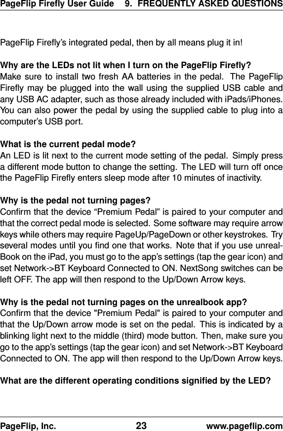 PageFlip Fireﬂy User Guide 9. FREQUENTLY ASKED QUESTIONSPageFlip Fireﬂy’s integrated pedal, then by all means plug it in!Why are the LEDs not lit when I turn on the PageFlip Fireﬂy?Make sure to install two fresh AA batteries in the pedal. The PageFlipFireﬂy may be plugged into the wall using the supplied USB cable andany USB AC adapter, such as those already included with iPads/iPhones.You can also power the pedal by using the supplied cable to plug into acomputer’s USB port.What is the current pedal mode?An LED is lit next to the current mode setting of the pedal. Simply pressa different mode button to change the setting. The LED will turn off oncethe PageFlip Fireﬂy enters sleep mode after 10 minutes of inactivity.Why is the pedal not turning pages?Conﬁrm that the device “Premium Pedal” is paired to your computer andthat the correct pedal mode is selected. Some software may require arrowkeys while others may require PageUp/PageDown or other keystrokes. Tryseveral modes until you ﬁnd one that works. Note that if you use unreal-Book on the iPad, you must go to the app’s settings (tap the gear icon) andset Network-&gt;BT Keyboard Connected to ON. NextSong switches can beleft OFF. The app will then respond to the Up/Down Arrow keys.Why is the pedal not turning pages on the unrealbook app?Conﬁrm that the device &quot;Premium Pedal&quot; is paired to your computer andthat the Up/Down arrow mode is set on the pedal. This is indicated by ablinking light next to the middle (third) mode button. Then, make sure yougo to the app’s settings (tap the gear icon) and set Network-&gt;BT KeyboardConnected to ON. The app will then respond to the Up/Down Arrow keys.What are the different operating conditions signiﬁed by the LED?PageFlip, Inc. 23 www.pageﬂip.com