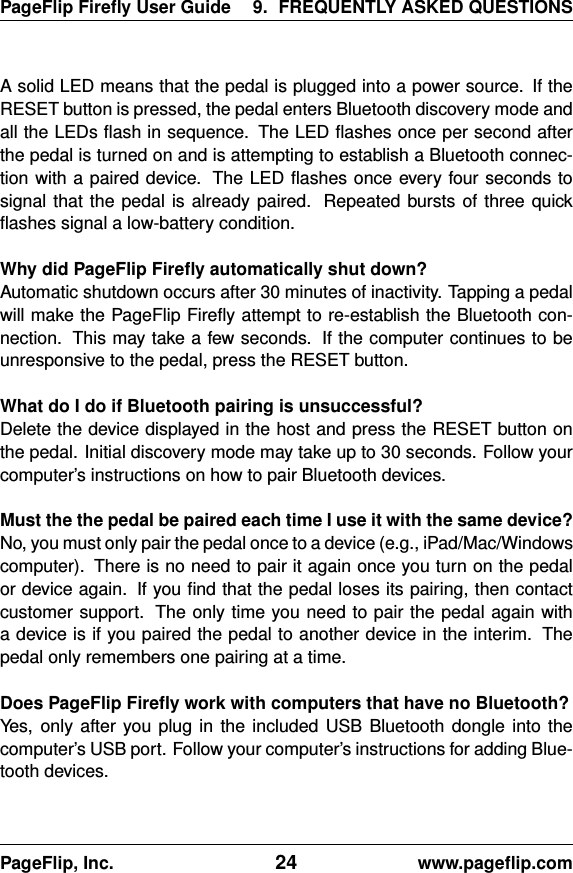 PageFlip Fireﬂy User Guide 9. FREQUENTLY ASKED QUESTIONSA solid LED means that the pedal is plugged into a power source. If theRESET button is pressed, the pedal enters Bluetooth discovery mode andall the LEDs ﬂash in sequence. The LED ﬂashes once per second afterthe pedal is turned on and is attempting to establish a Bluetooth connec-tion with a paired device. The LED ﬂashes once every four seconds tosignal that the pedal is already paired. Repeated bursts of three quickﬂashes signal a low-battery condition.Why did PageFlip Fireﬂy automatically shut down?Automatic shutdown occurs after 30 minutes of inactivity. Tapping a pedalwill make the PageFlip Fireﬂy attempt to re-establish the Bluetooth con-nection. This may take a few seconds. If the computer continues to beunresponsive to the pedal, press the RESET button.What do I do if Bluetooth pairing is unsuccessful?Delete the device displayed in the host and press the RESET button onthe pedal. Initial discovery mode may take up to 30 seconds. Follow yourcomputer’s instructions on how to pair Bluetooth devices.Must the the pedal be paired each time I use it with the same device?No, you must only pair the pedal once to a device (e.g., iPad/Mac/Windowscomputer). There is no need to pair it again once you turn on the pedalor device again. If you ﬁnd that the pedal loses its pairing, then contactcustomer support. The only time you need to pair the pedal again witha device is if you paired the pedal to another device in the interim. Thepedal only remembers one pairing at a time.Does PageFlip Fireﬂy work with computers that have no Bluetooth?Yes, only after you plug in the included USB Bluetooth dongle into thecomputer’s USB port. Follow your computer’s instructions for adding Blue-tooth devices.PageFlip, Inc. 24 www.pageﬂip.com