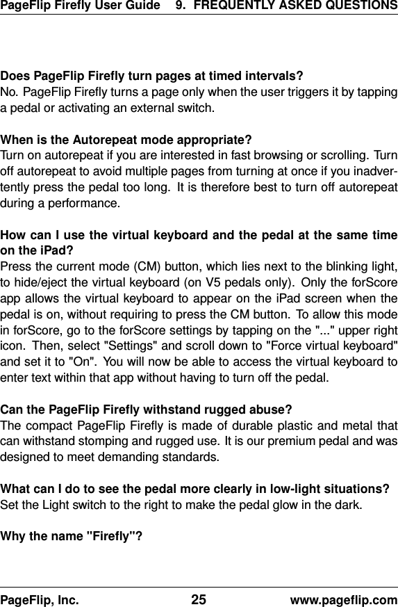 PageFlip Fireﬂy User Guide 9. FREQUENTLY ASKED QUESTIONSDoes PageFlip Fireﬂy turn pages at timed intervals?No. PageFlip Fireﬂy turns a page only when the user triggers it by tappinga pedal or activating an external switch.When is the Autorepeat mode appropriate?Turn on autorepeat if you are interested in fast browsing or scrolling. Turnoff autorepeat to avoid multiple pages from turning at once if you inadver-tently press the pedal too long. It is therefore best to turn off autorepeatduring a performance.How can I use the virtual keyboard and the pedal at the same timeon the iPad?Press the current mode (CM) button, which lies next to the blinking light,to hide/eject the virtual keyboard (on V5 pedals only). Only the forScoreapp allows the virtual keyboard to appear on the iPad screen when thepedal is on, without requiring to press the CM button. To allow this modein forScore, go to the forScore settings by tapping on the &quot;...&quot; upper righticon. Then, select &quot;Settings&quot; and scroll down to &quot;Force virtual keyboard&quot;and set it to &quot;On&quot;. You will now be able to access the virtual keyboard toenter text within that app without having to turn off the pedal.Can the PageFlip Fireﬂy withstand rugged abuse?The compact PageFlip Fireﬂy is made of durable plastic and metal thatcan withstand stomping and rugged use. It is our premium pedal and wasdesigned to meet demanding standards.What can I do to see the pedal more clearly in low-light situations?Set the Light switch to the right to make the pedal glow in the dark.Why the name &quot;Fireﬂy&quot;?PageFlip, Inc. 25 www.pageﬂip.com