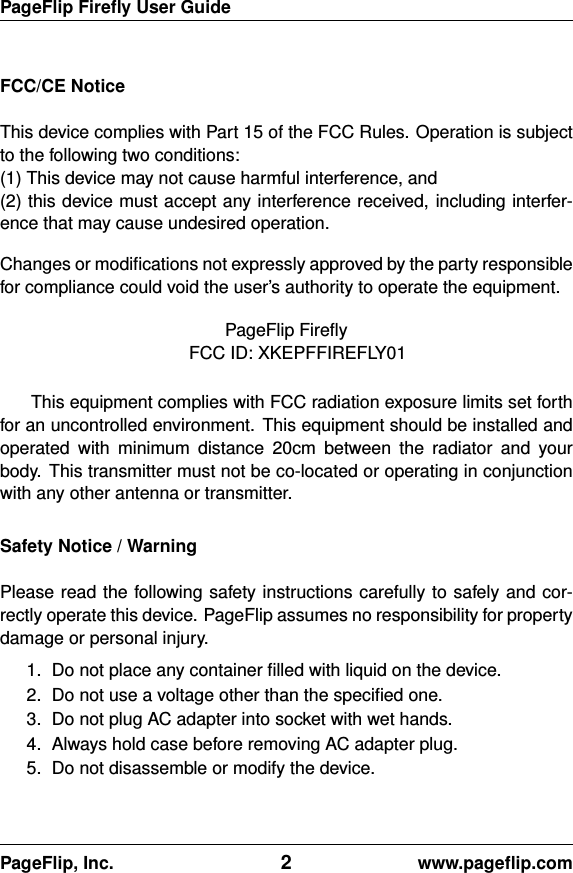 PageFlip Fireﬂy User GuideFCC/CE NoticeThis device complies with Part 15 of the FCC Rules. Operation is subjectto the following two conditions:(1) This device may not cause harmful interference, and(2) this device must accept any interference received, including interfer-ence that may cause undesired operation.Changes or modiﬁcations not expressly approved by the party responsiblefor compliance could void the user’s authority to operate the equipment.PageFlip FireﬂyFCC ID: XKEPFFIREFLY01This equipment complies with FCC radiation exposure limits set forthfor an uncontrolled environment. This equipment should be installed andoperated with minimum distance 20cm between the radiator and yourbody. This transmitter must not be co-located or operating in conjunctionwith any other antenna or transmitter.Safety Notice / WarningPlease read the following safety instructions carefully to safely and cor-rectly operate this device. PageFlip assumes no responsibility for propertydamage or personal injury.1. Do not place any container ﬁlled with liquid on the device.2. Do not use a voltage other than the speciﬁed one.3. Do not plug AC adapter into socket with wet hands.4. Always hold case before removing AC adapter plug.5. Do not disassemble or modify the device.PageFlip, Inc. 2www.pageﬂip.com