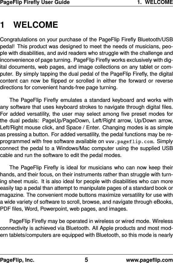 PageFlip Fireﬂy User Guide 1. WELCOME1 WELCOMECongratulations on your purchase of the PageFlip Fireﬂy Bluetooth/USBpedal! This product was designed to meet the needs of musicians, peo-ple with disabilities, and avid readers who struggle with the challenge andinconvenience of page turning. PageFlip Fireﬂy works exclusively with dig-ital documents, web pages, and image collections on any tablet or com-puter. By simply tapping the dual pedal of the PageFlip Fireﬂy, the digitalcontent can now be ﬂipped or scrolled in either the forward or reversedirections for convenient hands-free page turning.The PageFlip Fireﬂy emulates a standard keyboard and works withany software that uses keyboard strokes to navigate through digital ﬁles.For added versatility, the user may select among ﬁve preset modes forthe dual pedals: PageUp/PageDown, Left/Right arrow, Up/Down arrow,Left/Right mouse click, and Space / Enter. Changing modes is as simpleas pressing a button. For added versatility, the pedal functions may be re-programmed with free software available on . Simplyconnect the pedal to a Windows/Mac computer using the supplied USBcable and run the software to edit the pedal modes.The PageFlip Fireﬂy is ideal for musicians who can now keep theirhands, and their focus, on their instruments rather than struggle with turn-ing sheet music. It is also ideal for people with disabilities who can moreeasily tap a pedal than attempt to manipulate pages of a standard book ormagazine. The convenient mode buttons maximize versatility for use witha wide variety of software to scroll, browse, and navigate through eBooks,PDF ﬁles, Word, Powerpoint, web pages, and images.PageFlip Fireﬂy may be operated in wireless or wired mode. Wirelessconnectivity is achieved via Bluetooth. All Apple products and most mod-ern tablets/computers are equipped with Bluetooth, so this mode is nearlyPageFlip, Inc. 5www.pageﬂip.com