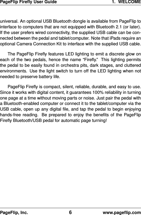 PageFlip Fireﬂy User Guide 1. WELCOMEuniversal. An optional USB Bluetooth dongle is available from PageFlip tointerface to computers that are not equipped with Bluetooth 2.1 (or later).If the user prefers wired connectivity, the supplied USB cable can be con-nected between the pedal and tablet/computer. Note that iPads require anoptional Camera Connection Kit to interface with the supplied USB cable.The PageFlip Fireﬂy features LED lighting to emit a discrete glow oneach of the two pedals, hence the name “Fireﬂy.” This lighting permitsthe pedal to be easily found in orchestra pits, dark stages, and clutteredenvironments. Use the light switch to turn off the LED lighting when notneeded to preserve battery life.PageFlip Fireﬂy is compact, silent, reliable, durable, and easy to use.Since it works with digital content, it guarantees 100% reliability in turningone page at a time without moving parts or noise. Just pair the pedal witha Bluetooth-enabled computer or connect it to the tablet/computer via theUSB cable, open up any digital ﬁle, and tap the pedal to begin enjoyinghands-free reading. Be prepared to enjoy the beneﬁts of the PageFlipFireﬂy Bluetooth/USB pedal for automatic page turning!PageFlip, Inc. 6www.pageﬂip.com