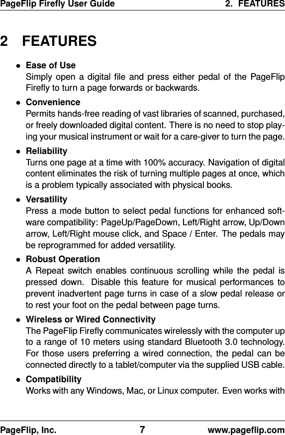 PageFlip Fireﬂy User Guide 2. FEATURES2 FEATURES•Ease of UseSimply open a digital ﬁle and press either pedal of the PageFlipFireﬂy to turn a page forwards or backwards.•ConveniencePermits hands-free reading of vast libraries of scanned, purchased,or freely downloaded digital content. There is no need to stop play-ing your musical instrument or wait for a care-giver to turn the page.•ReliabilityTurns one page at a time with 100% accuracy. Navigation of digitalcontent eliminates the risk of turning multiple pages at once, whichis a problem typically associated with physical books.•VersatilityPress a mode button to select pedal functions for enhanced soft-ware compatibility: PageUp/PageDown, Left/Right arrow, Up/Downarrow, Left/Right mouse click, and Space / Enter. The pedals maybe reprogrammed for added versatility.•Robust OperationA Repeat switch enables continuous scrolling while the pedal ispressed down. Disable this feature for musical performances toprevent inadvertent page turns in case of a slow pedal release orto rest your foot on the pedal between page turns.•Wireless or Wired ConnectivityThe PageFlip Fireﬂy communicates wirelessly with the computer upto a range of 10 meters using standard Bluetooth 3.0 technology.For those users preferring a wired connection, the pedal can beconnected directly to a tablet/computer via the supplied USB cable.•CompatibilityWorks with any Windows, Mac, or Linux computer. Even works withPageFlip, Inc. 7www.pageﬂip.com