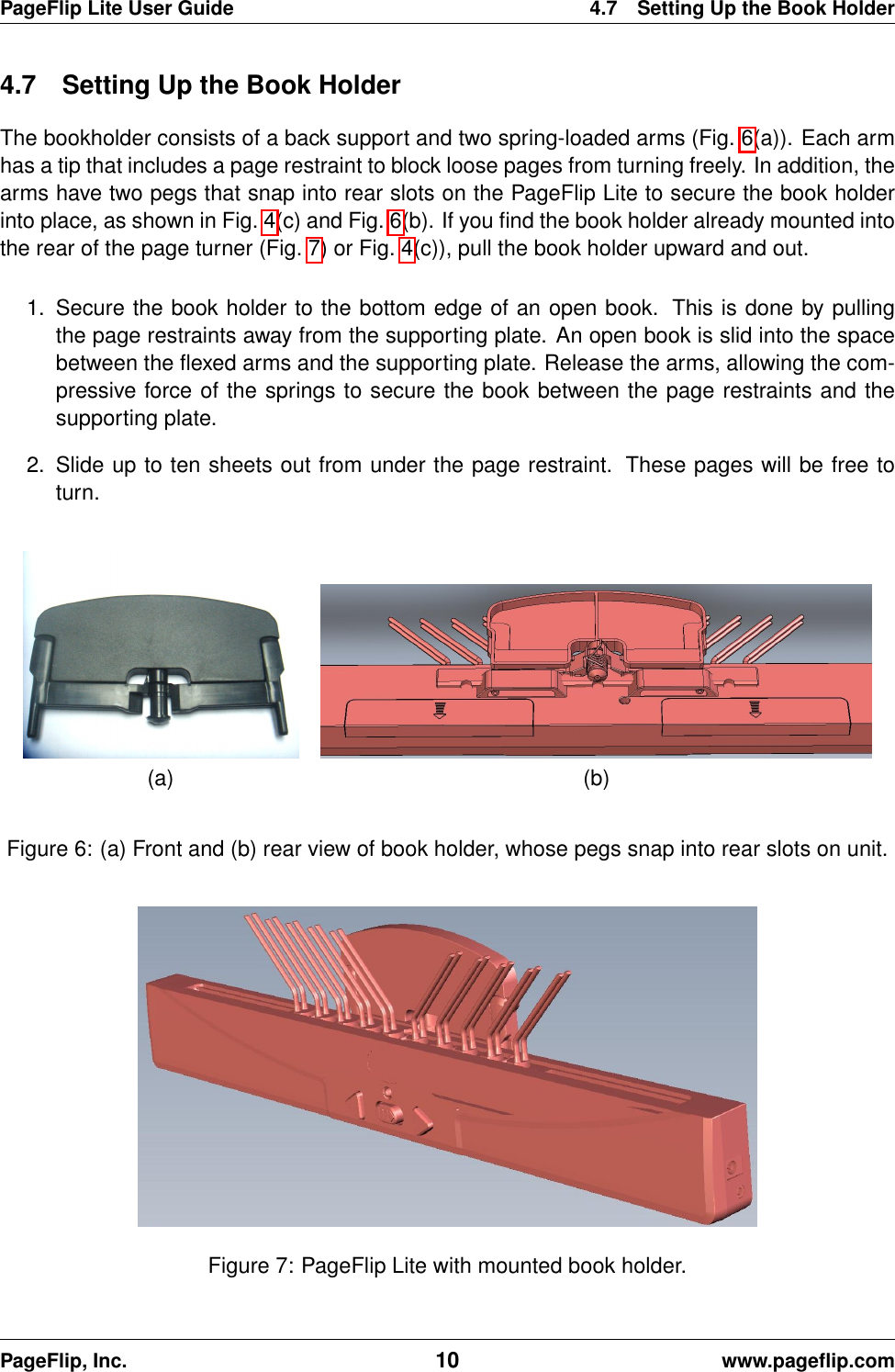 PageFlip Lite User Guide 4.7 Setting Up the Book Holder4.7 Setting Up the Book HolderThe bookholder consists of a back support and two spring-loaded arms (Fig. 6(a)). Each armhas a tip that includes a page restraint to block loose pages from turning freely. In addition, thearms have two pegs that snap into rear slots on the PageFlip Lite to secure the book holderinto place, as shown in Fig. 4(c) and Fig. 6(b). If you ﬁnd the book holder already mounted intothe rear of the page turner (Fig. 7) or Fig. 4(c)), pull the book holder upward and out.1. Secure the book holder to the bottom edge of an open book. This is done by pullingthe page restraints away from the supporting plate. An open book is slid into the spacebetween the ﬂexed arms and the supporting plate. Release the arms, allowing the com-pressive force of the springs to secure the book between the page restraints and thesupporting plate.2. Slide up to ten sheets out from under the page restraint. These pages will be free toturn.(a) (b)Figure 6: (a) Front and (b) rear view of book holder, whose pegs snap into rear slots on unit.Figure 7: PageFlip Lite with mounted book holder.PageFlip, Inc. 10 www.pageﬂip.com