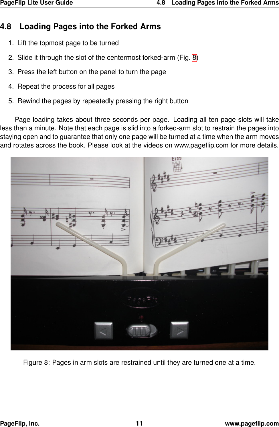 PageFlip Lite User Guide 4.8 Loading Pages into the Forked Arms4.8 Loading Pages into the Forked Arms1. Lift the topmost page to be turned2. Slide it through the slot of the centermost forked-arm (Fig. 8)3. Press the left button on the panel to turn the page4. Repeat the process for all pages5. Rewind the pages by repeatedly pressing the right buttonPage loading takes about three seconds per page. Loading all ten page slots will takeless than a minute. Note that each page is slid into a forked-arm slot to restrain the pages intostaying open and to guarantee that only one page will be turned at a time when the arm movesand rotates across the book. Please look at the videos on www.pageﬂip.com for more details.Figure 8: Pages in arm slots are restrained until they are turned one at a time.PageFlip, Inc. 11 www.pageﬂip.com