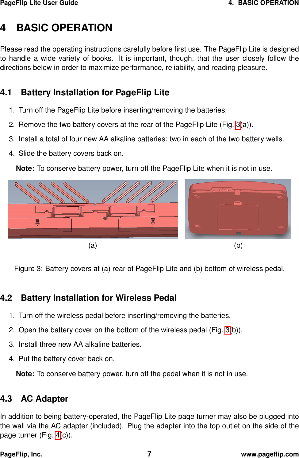 PageFlip Lite User Guide 4. BASIC OPERATION4 BASIC OPERATIONPlease read the operating instructions carefully before ﬁrst use. The PageFlip Lite is designedto handle a wide variety of books. It is important, though, that the user closely follow thedirections below in order to maximize performance, reliability, and reading pleasure.4.1 Battery Installation for PageFlip Lite1. Turn off the PageFlip Lite before inserting/removing the batteries.2. Remove the two battery covers at the rear of the PageFlip Lite (Fig. 3(a)).3. Install a total of four new AA alkaline batteries: two in each of the two battery wells.4. Slide the battery covers back on.Note: To conserve battery power, turn off the PageFlip Lite when it is not in use.(a) (b)Figure 3: Battery covers at (a) rear of PageFlip Lite and (b) bottom of wireless pedal.4.2 Battery Installation for Wireless Pedal1. Turn off the wireless pedal before inserting/removing the batteries.2. Open the battery cover on the bottom of the wireless pedal (Fig. 3(b)).3. Install three new AA alkaline batteries.4. Put the battery cover back on.Note: To conserve battery power, turn off the pedal when it is not in use.4.3 AC AdapterIn addition to being battery-operated, the PageFlip Lite page turner may also be plugged intothe wall via the AC adapter (included). Plug the adapter into the top outlet on the side of thepage turner (Fig. 4(c)).PageFlip, Inc. 7www.pageﬂip.com