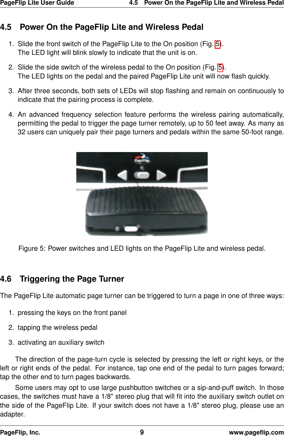 PageFlip Lite User Guide 4.5 Power On the PageFlip Lite and Wireless Pedal4.5 Power On the PageFlip Lite and Wireless Pedal1. Slide the front switch of the PageFlip Lite to the On position (Fig. 5).The LED light will blink slowly to indicate that the unit is on.2. Slide the side switch of the wireless pedal to the On position (Fig. 5).The LED lights on the pedal and the paired PageFlip Lite unit will now ﬂash quickly.3. After three seconds, both sets of LEDs will stop ﬂashing and remain on continuously toindicate that the pairing process is complete.4. An advanced frequency selection feature performs the wireless pairing automatically,permitting the pedal to trigger the page turner remotely, up to 50 feet away. As many as32 users can uniquely pair their page turners and pedals within the same 50-foot range.Figure 5: Power switches and LED lights on the PageFlip Lite and wireless pedal.4.6 Triggering the Page TurnerThe PageFlip Lite automatic page turner can be triggered to turn a page in one of three ways:1. pressing the keys on the front panel2. tapping the wireless pedal3. activating an auxiliary switchThe direction of the page-turn cycle is selected by pressing the left or right keys, or theleft or right ends of the pedal. For instance, tap one end of the pedal to turn pages forward;tap the other end to turn pages backwards.Some users may opt to use large pushbutton switches or a sip-and-puff switch. In thosecases, the switches must have a 1/8&quot; stereo plug that will ﬁt into the auxiliary switch outlet onthe side of the PageFlip Lite. If your switch does not have a 1/8&quot; stereo plug, please use anadapter.PageFlip, Inc. 9www.pageﬂip.com