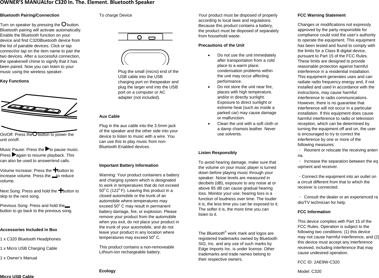 OWNER&rsquo;SMANUALforC320In.The.Element.BluetoothSpeakerBluetooth Pairing/Connection  Turn on speaker by pressing the   button. Bluetooth pairing will activate automatically. Enable the Bluetooth function on your device and find C320Bluetooth device from the list of pairable devices. Click or tap connect/or tap on the item name to pair the two devices. After a successful connection, the speakerwill chime to signify that it has been paired. Now you can listen to your music using the wireless speaker. Key Functions  On/Off: Press the  button to power the unit on/off.  Music Pause: Press the  to pause music. Press  again to resume playback. This can also be used to answer/end calls.  Volume Increase: Press the  button to increase volume. Press the  to reduce volume.  Next Song: Press and hold the  button to skip to the next song.  Previous Song: Press and hold thebutton to go back to the previous song.   Accessories Included in Box  1 x C320 Bluetooth Headphones  1 x Micro USB Charging Cable 1 x Owner&rsquo;s Manual   Micro USB Cable  To charge Device    Plug the small (micro) end of the USB cable into the USB charging port on thespeaker and plug the larger end into the USB port on a computer or AC adapter (not included).   Aux Cable  Plug in the aux cable into the 3.5mm jack of the speaker and the other side into your device to listen to music with a wire. You can use this to play music from non-Bluetooth Enabled devices.   Important Battery Information Warning: Your product containers a battery and charging system which is designated to work in temperatures that do not exceed 50o C (122o F). Leaving this product in a closed automobile or the trunk of an automobile where temperatures may exceed 50o C may result in permanent battery damage, fire, or explosion. Please remove your product from the automobile when you exit, do not place your product in the trunk of your automobile, and do not leave your product in any location where temperatures may exceed 50o C.  This product contains a non-removeable Lithium-Ion rechargeable battery.   Ecology Your product must be disposed of properly according to local laws and regulations. Because this product contains a battery, the product must be disposed of separately from household waste.  Precautions of the Unit   Do not use the unit immediately after transportation from a cold place to a warm place; condensation problems within the unit may occur affecting performance.    Do not store the unit near fire, places with high temperature, and/or in directly sunlight. Exposure to direct sunlight or extreme heat (such as inside a parked car) may cause damage or malfunction.    Clean the unit with a soft cloth or a damp chamois leather. Never use solvents.   Listen Responsibly  To avoid hearing damage, make sure that the volume on your music player is turned down before playing music through your speaker. Noise levels are measured in decibels (dB), exposure to any noise at or above 85 dB can cause gradual hearing loss. Monitor your use; hearing loss is a function of loudness over time. The louder it is, the less time you can be exposed to it. The softer it is, the more time you can listen to it.   The Bluetooth&reg; work mark and logos are registered trademarks owned by Bluetooth SIG, Inc. and any use of such marks by Edge Imports Inc. is under license. Other trademarks and trade names belong to their respective owners.   FCC Warning Statement  Changes or modifications not expressly approved by the party responsible for compliance could void the user&rsquo;s authority to operate the equipment. This equipment has been tested and found to comply with the limits for a Class B digital device, pursuant to Part 15 of the FCC Rules. These limits are designed to provide reasonable protection against harmful interference in a residential installation. This equipment generates uses and can radiate radio frequency energy and, if not installed and used in accordance with the instructions, may cause harmful interference to radio communications. However, there is no guarantee that interference will not occur in a particular installation. If this equipment does cause harmful interference to radio or television reception, which can be determined by turning the equipment off and on, the user is encouraged to try to correct the interference by one or more of the following measures: ‐  Reorient or relocate the receiving antenna.‐  Increase the separation between the equipment and receiver. ‐Connect the equipment into an outlet on a circuit different from that to which the receiver is connected.  ‐  Consult the dealer or an experienced radio/TV technician for help.  FCC Information  This device complies with Part 15 of the FCC Rules. Operation is subject to the following two conditions: (1) this device may not cause harmful interference, and (2) this device must accept any interference received, including interference that may cause undesired operation.  FCC ID: 2AE9W-C320 Model: C320 