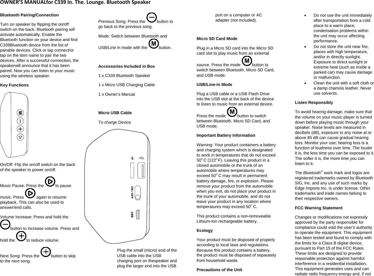 OWNER&rsquo;SMANUALforC339In.The.Lounge.BluetoothSpeakerBluetooth Pairing/Connection  Turn on speaker by flipping the on/off switch on the back. Bluetooth pairing will activate automatically. Enable the Bluetooth function on your device and find C339Bluetooth device from the list of pairable devices. Click or tap connect/or tap on the item name to pair the two devices. After a successful connection, the speakerwill announce that it has been paired. Now you can listen to your music using the wireless speaker. Key Functions  On/Off: Flip the on/off switch on the back of the speaker to power on/off.  Music Pause: Press the  to pause music. Press   again to resume playback. This can also be used to answer/end calls.  Volume Increase: Press and hold the button to increase volume. Press and hold the  to reduce volume.  Next Song: Press the  button to skip to the next song.  Previous Song: Press the  button to go back to the previous song.  Mode: Switch between Bluetooth and USB/Line in mode with the  button.   Accessories Included in Box  1 x C339 Bluetooth Speaker  1 x Micro USB Charging Cable 1 x Owner&rsquo;s Manual   Micro USB Cable  To charge Device    Plug the small (micro) end of the USB cable into the USB charging port on thespeaker and plug the larger end into the USB port on a computer or AC adapter (not included).   Micro SD Card Mode Plug in a Micro SD card into the Micro SD card slot to play music from an external source. Press the mode  button to switch between Bluetooth, Micro SD Card, and USB mode.  USB/Line-in Mode Plug a USB cable or a USB Flash Drive into the USB slot at the back of the device to listen to music from an external device. Press the mode  button to switch between Bluetooth, Micro SD Card, and USB mode.  Important Battery Information Warning: Your product containers a battery and charging system which is designated to work in temperatures that do not exceed 50o C (122o F). Leaving this product in a closed automobile or the trunk of an automobile where temperatures may exceed 50o C may result in permanent battery damage, fire, or explosion. Please remove your product from the automobile when you exit, do not place your product in the trunk of your automobile, and do not leave your product in any location where temperatures may exceed 50o C.  This product contains a non-removeable Lithium-Ion rechargeable battery.  Ecology Your product must be disposed of properly according to local laws and regulations. Because this product contains a battery, the product must be disposed of separately from household waste.  Precautions of the Unit   Do not use the unit immediately after transportation from a cold place to a warm place; condensation problems within the unit may occur affecting performance.    Do not store the unit near fire, places with high temperature, and/or in directly sunlight. Exposure to direct sunlight or extreme heat (such as inside a parked car) may cause damage or malfunction.    Clean the unit with a soft cloth or a damp chamois leather. Never use solvents.  Listen Responsibly  To avoid hearing damage, make sure that the volume on your music player is turned down before playing music through your speaker. Noise levels are measured in decibels (dB), exposure to any noise at or above 85 dB can cause gradual hearing loss. Monitor your use; hearing loss is a function of loudness over time. The louder it is, the less time you can be exposed to it. The softer it is, the more time you can listen to it.  The Bluetooth&reg; work mark and logos are registered trademarks owned by Bluetooth SIG, Inc. and any use of such marks by Edge Imports Inc. is under license. Other trademarks and trade names belong to their respective owners.  FCC Warning Statement  Changes or modifications not expressly approved by the party responsible for compliance could void the user&rsquo;s authority to operate the equipment. This equipment has been tested and found to comply with the limits for a Class B digital device, pursuant to Part 15 of the FCC Rules. These limits are designed to provide reasonable protection against harmful interference in a residential installation. This equipment generates uses and can radiate radio frequency energy and, if not 