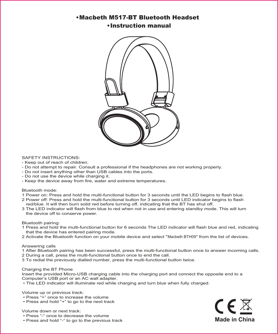 &bull;Macbeth M517-BT Bluetooth Headset&bull;Instruction manualSAFETY INSTRUCTIONS:- Keep out of reach of children.- Do not attempt to repair. Consult a professional if the headphones are not working properly.- Do not insert anything other than USB cables into the ports.- Do not use the device while charging it.- Keep the device away from fire, water and extreme temperatures.Bluetooth mode:1 Power on: Press and hold the multi-functional button for 3 seconds until the LED begins to flash blue.2 Power off: Press and hold the multi-functional button for 3 seconds until LED indicator begins to flash    red/blue. It will then burn solid red before turning off, indicating that the BT has shut off.3 The LED indicator will flash from blue to red when not in use and entering standby mode. This will turn    the device off to conserve power.Bluetooth pairing:1 Press and hold the multi-functional button for 6 seconds The LED indicator will flash blue and red, indicating    that the device has entered pairing mode.2 Activate the Bluetooth function on your mobile device and select "Macbeth BTH09" from the list of devices.Answering calls1 After Bluetooth pairing has been successful, press the multi-functional button once to answer incoming calls.2 During a call, press the multi-functional button once to end the call.3 To redial the previously dialled number, press the multi-functional button twice.Charging the BT PhoneInsert the provided Micro-USB charging cable into the charging port and connect the opposite end to a Computer&rsquo;s USB port or an AC wall adapter. &bull; The LED indicator will illuminate red while charging and turn blue when fully charged.Volume up or previous track: &bull; Press &ldquo;+&rdquo; once to increase the volume &bull; Press and hold &ldquo;+&rdquo; to go to the next trackVolume down or next track: &bull; Press &ldquo;-&ldquo; once to decrease the volume &bull; Press and hold &ldquo;-&ldquo; to go to the previous trackMade in China