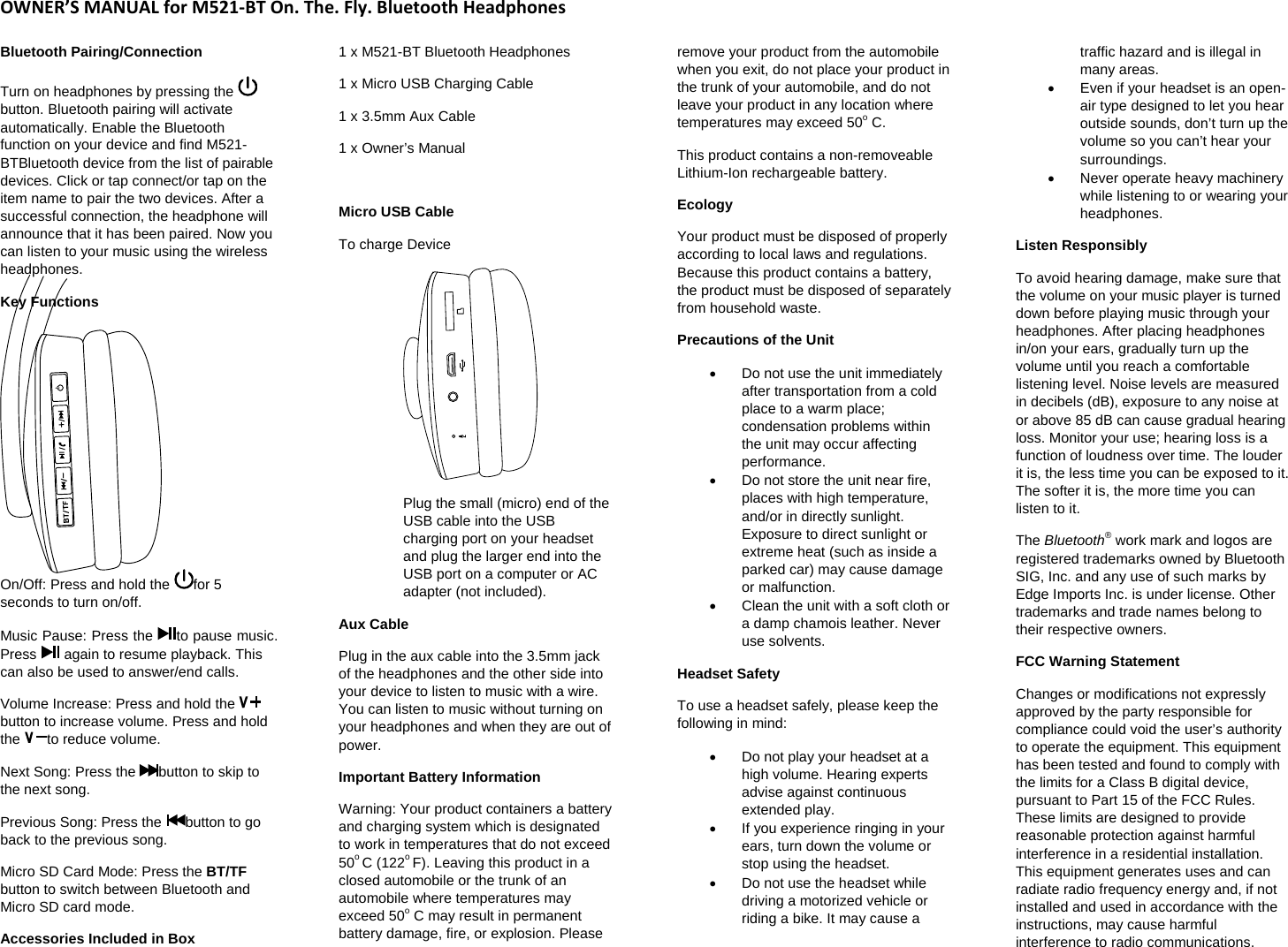 OWNER&rsquo;SMANUALforM521‐BTOn.The.Fly.BluetoothHeadphonesBluetooth Pairing/Connection  Turn on headphones by pressing the button. Bluetooth pairing will activate automatically. Enable the Bluetooth function on your device and find M521-BTBluetooth device from the list of pairable devices. Click or tap connect/or tap on the item name to pair the two devices. After a successful connection, the headphone will announce that it has been paired. Now you can listen to your music using the wireless headphones. Key Functions  On/Off: Press and hold the  for 5 seconds to turn on/off.  Music Pause: Press the  to pause music. Press   again to resume playback. This can also be used to answer/end calls.  Volume Increase: Press and hold the button to increase volume. Press and hold the  to reduce volume.  Next Song: Press the  button to skip to the next song.  Previous Song: Press the  button to go back to the previous song.  Micro SD Card Mode: Press the BT/TF button to switch between Bluetooth and Micro SD card mode.  Accessories Included in Box  1 x M521-BT Bluetooth Headphones  1 x Micro USB Charging Cable 1 x 3.5mm Aux Cable  1 x Owner&rsquo;s Manual   Micro USB Cable  To charge Device    Plug the small (micro) end of the USB cable into the USB charging port on your headset and plug the larger end into the USB port on a computer or AC adapter (not included).  Aux Cable  Plug in the aux cable into the 3.5mm jack of the headphones and the other side into your device to listen to music with a wire. You can listen to music without turning on your headphones and when they are out of power.  Important Battery Information Warning: Your product containers a battery and charging system which is designated to work in temperatures that do not exceed 50o C (122o F). Leaving this product in a closed automobile or the trunk of an automobile where temperatures may exceed 50o C may result in permanent battery damage, fire, or explosion. Please remove your product from the automobile when you exit, do not place your product in the trunk of your automobile, and do not leave your product in any location where temperatures may exceed 50o C.  This product contains a non-removeable Lithium-Ion rechargeable battery.  Ecology Your product must be disposed of properly according to local laws and regulations. Because this product contains a battery, the product must be disposed of separately from household waste.  Precautions of the Unit   Do not use the unit immediately after transportation from a cold place to a warm place; condensation problems within the unit may occur affecting performance.    Do not store the unit near fire, places with high temperature, and/or in directly sunlight. Exposure to direct sunlight or extreme heat (such as inside a parked car) may cause damage or malfunction.    Clean the unit with a soft cloth or a damp chamois leather. Never use solvents.  Headset Safety  To use a headset safely, please keep the following in mind:    Do not play your headset at a high volume. Hearing experts advise against continuous extended play.    If you experience ringing in your ears, turn down the volume or stop using the headset.    Do not use the headset while driving a motorized vehicle or riding a bike. It may cause a traffic hazard and is illegal in many areas.    Even if your headset is an open-air type designed to let you hear outside sounds, don&rsquo;t turn up the volume so you can&rsquo;t hear your surroundings.   Never operate heavy machinery while listening to or wearing your headphones.  Listen Responsibly  To avoid hearing damage, make sure that the volume on your music player is turned down before playing music through your headphones. After placing headphones in/on your ears, gradually turn up the volume until you reach a comfortable listening level. Noise levels are measured in decibels (dB), exposure to any noise at or above 85 dB can cause gradual hearing loss. Monitor your use; hearing loss is a function of loudness over time. The louder it is, the less time you can be exposed to it. The softer it is, the more time you can listen to it.  The Bluetooth&reg; work mark and logos are registered trademarks owned by Bluetooth SIG, Inc. and any use of such marks by Edge Imports Inc. is under license. Other trademarks and trade names belong to their respective owners.  FCC Warning Statement  Changes or modifications not expressly approved by the party responsible for compliance could void the user&rsquo;s authority to operate the equipment. This equipment has been tested and found to comply with the limits for a Class B digital device, pursuant to Part 15 of the FCC Rules. These limits are designed to provide reasonable protection against harmful interference in a residential installation. This equipment generates uses and can radiate radio frequency energy and, if not installed and used in accordance with the instructions, may cause harmful interference to radio communications. 