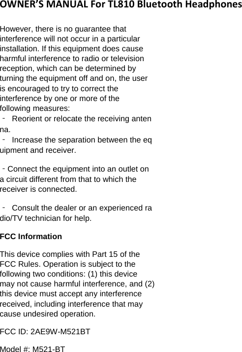 OWNER&rsquo;SMANUALForTL810BluetoothHeadphonesHowever, there is no guarantee that interference will not occur in a particular installation. If this equipment does cause harmful interference to radio or television reception, which can be determined by turning the equipment off and on, the user is encouraged to try to correct the interference by one or more of the following measures: ‐  Reorient or relocate the receiving antenna.‐  Increase the separation between the equipment and receiver. ‐Connect the equipment into an outlet on a circuit different from that to which the receiver is connected.  ‐  Consult the dealer or an experienced radio/TV technician for help.  FCC Information  This device complies with Part 15 of the FCC Rules. Operation is subject to the following two conditions: (1) this device may not cause harmful interference, and (2) this device must accept any interference received, including interference that may cause undesired operation.  FCC ID: 2AE9W-M521BT Model #: M521-BT 