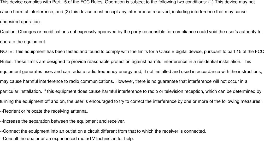 This device complies with Part 15 of the FCC Rules. Operation is subject to the following two conditions: (1) This device may not cause harmful interference, and (2) this device must accept any interference received, including interference that may cause undesired operation. Caution: Changes or modifications not expressly approved by the party responsible for compliance could void the user's authority to operate the equipment. NOTE: This equipment has been tested and found to comply with the limits for a Class B digital device, pursuant to part 15 of the FCC Rules. These limits are designed to provide reasonable protection against harmful interference in a residential installation. This equipment generates uses and can radiate radio frequency energy and, if not installed and used in accordance with the instructions, may cause harmful interference to radio communications. However, there is no guarantee that interference will not occur in a particular installation. If this equipment does cause harmful interference to radio or television reception, which can be determined by turning the equipment off and on, the user is encouraged to try to correct the interference by one or more of the following measures: --Reorient or relocate the receiving antenna. --Increase the separation between the equipment and receiver. --Connect the equipment into an outlet on a circuit different from that to which the receiver is connected. --Consult the dealer or an experienced radio/TV technician for help. 