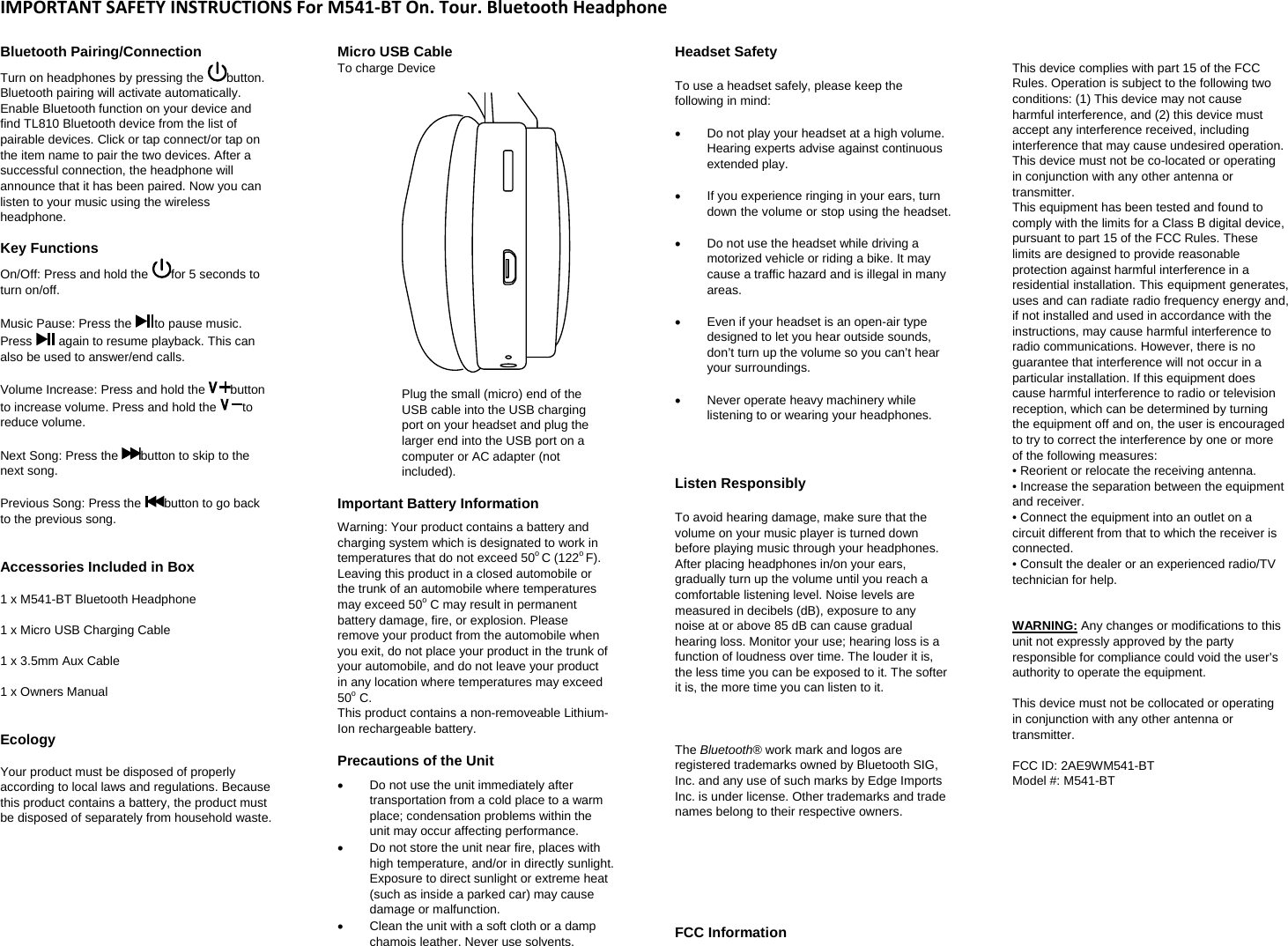 IMPORTANTSAFETYINSTRUCTIONSForM541‐BTOn.Tour.BluetoothHeadphoneBluetooth Pairing/Connection  Turn on headphones by pressing the  button. Bluetooth pairing will activate automatically. Enable Bluetooth function on your device and find TL810 Bluetooth device from the list of pairable devices. Click or tap connect/or tap on the item name to pair the two devices. After a successful connection, the headphone will announce that it has been paired. Now you can listen to your music using the wireless headphone. Key Functions On/Off: Press and hold the  for 5 seconds to turn on/off.   Music Pause: Press the  to pause music. Press   again to resume playback. This can also be used to answer/end calls.   Volume Increase: Press and hold the  button to increase volume. Press and hold the  to reduce volume.   Next Song: Press the  button to skip to the next song.   Previous Song: Press the  button to go back to the previous song.    Accessories Included in Box   1 x M541-BT Bluetooth Headphone   1 x Micro USB Charging Cable  1 x 3.5mm Aux Cable   1 x Owners Manual   Ecology  Your product must be disposed of properly according to local laws and regulations. Because this product contains a battery, the product must be disposed of separately from household waste.          Micro USB Cable  To charge Device      Plug the small (micro) end of the USB cable into the USB charging port on your headset and plug the larger end into the USB port on a computer or AC adapter (not included).   Important Battery Information  Warning: Your product contains a battery and charging system which is designated to work in temperatures that do not exceed 50o C (122o F). Leaving this product in a closed automobile or the trunk of an automobile where temperatures may exceed 50o C may result in permanent battery damage, fire, or explosion. Please remove your product from the automobile when you exit, do not place your product in the trunk of your automobile, and do not leave your product in any location where temperatures may exceed 50o C.  This product contains a non-removeable Lithium-Ion rechargeable battery.   Precautions of the Unit    Do not use the unit immediately after transportation from a cold place to a warm place; condensation problems within the unit may occur affecting performance.    Do not store the unit near fire, places with high temperature, and/or in directly sunlight. Exposure to direct sunlight or extreme heat (such as inside a parked car) may cause damage or malfunction.    Clean the unit with a soft cloth or a damp chamois leather. Never use solvents.  Headset Safety   To use a headset safely, please keep the following in mind:     Do not play your headset at a high volume. Hearing experts advise against continuous extended play.     If you experience ringing in your ears, turn down the volume or stop using the headset.     Do not use the headset while driving a motorized vehicle or riding a bike. It may cause a traffic hazard and is illegal in many areas.     Even if your headset is an open-air type designed to let you hear outside sounds, don&rsquo;t turn up the volume so you can&rsquo;t hear your surroundings.    Never operate heavy machinery while listening to or wearing your headphones.     Listen Responsibly   To avoid hearing damage, make sure that the volume on your music player is turned down before playing music through your headphones. After placing headphones in/on your ears, gradually turn up the volume until you reach a comfortable listening level. Noise levels are measured in decibels (dB), exposure to any noise at or above 85 dB can cause gradual hearing loss. Monitor your use; hearing loss is a function of loudness over time. The louder it is, the less time you can be exposed to it. The softer it is, the more time you can listen to it.     The Bluetooth&reg; work mark and logos are registered trademarks owned by Bluetooth SIG, Inc. and any use of such marks by Edge Imports Inc. is under license. Other trademarks and trade names belong to their respective owners.        FCC Information   This device complies with part 15 of the FCC Rules. Operation is subject to the following two conditions: (1) This device may not cause harmful interference, and (2) this device must accept any interference received, including interference that may cause undesired operation.   This device must not be co-located or operating in conjunction with any other antenna or transmitter.  This equipment has been tested and found to comply with the limits for a Class B digital device, pursuant to part 15 of the FCC Rules. These limits are designed to provide reasonable protection against harmful interference in a residential installation. This equipment generates, uses and can radiate radio frequency energy and, if not installed and used in accordance with the instructions, may cause harmful interference to radio communications. However, there is no guarantee that interference will not occur in a particular installation. If this equipment does cause harmful interference to radio or television reception, which can be determined by turning the equipment off and on, the user is encouraged to try to correct the interference by one or more of the following measures:  &bull; Reorient or relocate the receiving antenna.  &bull; Increase the separation between the equipment and receiver.  &bull; Connect the equipment into an outlet on a circuit different from that to which the receiver is connected.  &bull; Consult the dealer or an experienced radio/TV technician for help.    WARNING: Any changes or modifications to this unit not expressly approved by the party responsible for compliance could void the user&rsquo;s authority to operate the equipment.   This device must not be collocated or operating in conjunction with any other antenna or transmitter.    FCC ID: 2AE9WM541-BT Model #: M541-BT 