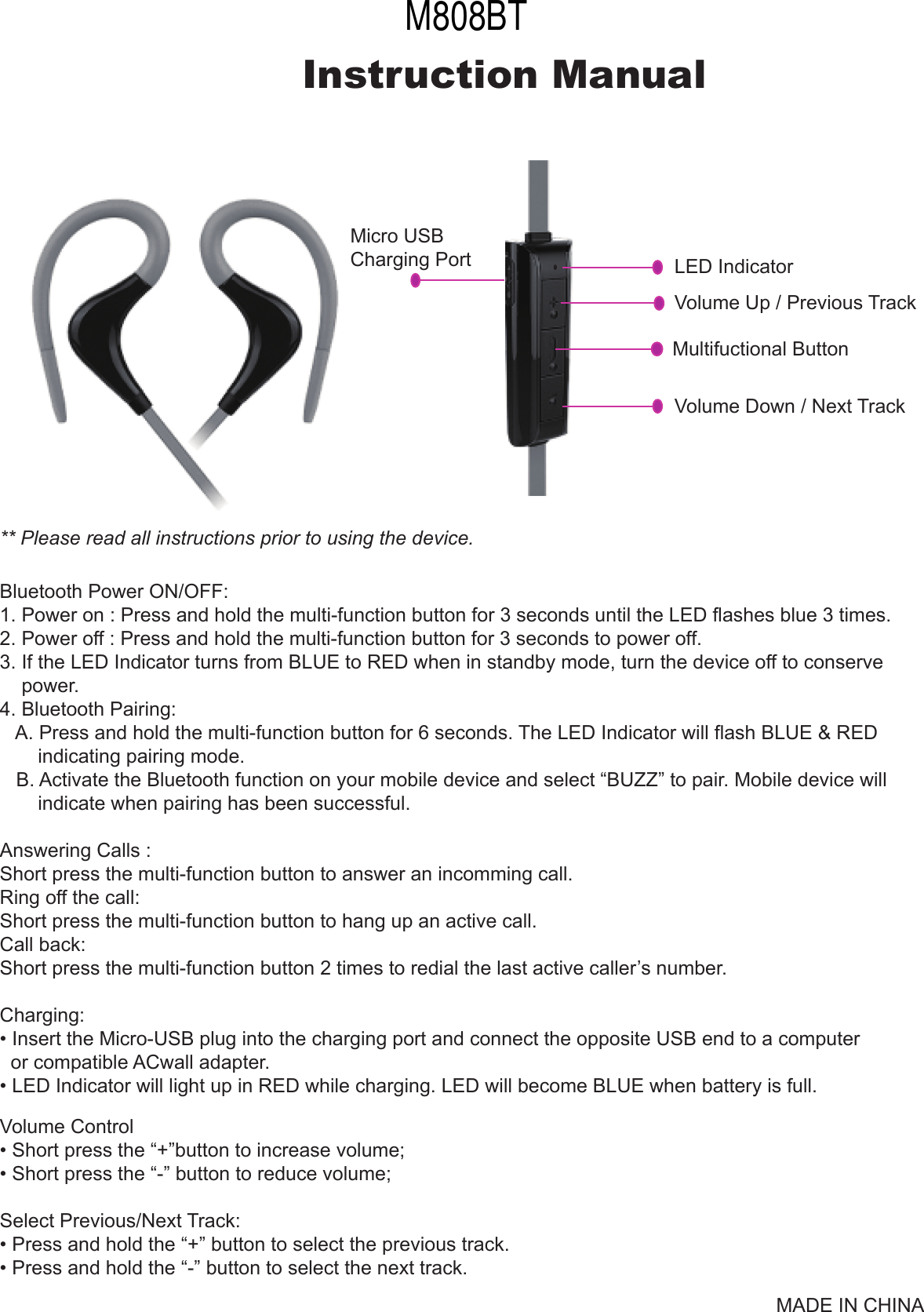 Micro USB Charging PortMultifuctional ButtonVolume Up / Previous TrackVolume Down / Next TrackLED IndicatorInstruction Manual** Please read all instructions prior to using the device.MADE IN CHINABluetooth Power ON/OFF:1. Power on : Press and hold the multi-function button for 3 seconds until the LED flashes blue 3 times.2. Power off : Press and hold the multi-function button for 3 seconds to power off.3. If the LED Indicator turns from BLUE to RED when in standby mode, turn the device off to conserve    power.4. Bluetooth Pairing:    A. Press and hold the multi-function button for 6 seconds. The LED Indicator will flash BLUE &amp; RED       indicating pairing mode.   B. Activate the Bluetooth function on your mobile device and select &ldquo;BUZZ&rdquo; to pair. Mobile device will       indicate when pairing has been successful.Answering Calls :Short press the multi-function button to answer an incomming call.Ring off the call:Short press the multi-function button to hang up an active call.Call back:Short press the multi-function button 2 times to redial the last active caller&rsquo;s number.Charging:&bull; Insert the Micro-USB plug into the charging port and connect the opposite USB end to a computer  or compatible ACwall adapter.&bull; LED Indicator will light up in RED while charging. LED will become BLUE when battery is full.Volume Control&bull; Short press the &ldquo;+&rdquo;button to increase volume;&bull; Short press the &ldquo;-&rdquo; button to reduce volume; Select Previous/Next Track:&bull; Press and hold the &ldquo;+&rdquo; button to select the previous track.&bull; Press and hold the &ldquo;-&rdquo; button to select the next track.M808BT