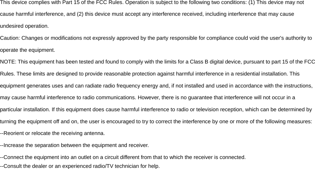 This device complies with Part 15 of the FCC Rules. Operation is subject to the following two conditions: (1) This device may not cause harmful interference, and (2) this device must accept any interference received, including interference that may cause undesired operation. Caution: Changes or modifications not expressly approved by the party responsible for compliance could void the user's authority to operate the equipment. NOTE: This equipment has been tested and found to comply with the limits for a Class B digital device, pursuant to part 15 of the FCC Rules. These limits are designed to provide reasonable protection against harmful interference in a residential installation. This equipment generates uses and can radiate radio frequency energy and, if not installed and used in accordance with the instructions, may cause harmful interference to radio communications. However, there is no guarantee that interference will not occur in a particular installation. If this equipment does cause harmful interference to radio or television reception, which can be determined by turning the equipment off and on, the user is encouraged to try to correct the interference by one or more of the following measures: --Reorient or relocate the receiving antenna. --Increase the separation between the equipment and receiver. --Connect the equipment into an outlet on a circuit different from that to which the receiver is connected. --Consult the dealer or an experienced radio/TV technician for help. 
