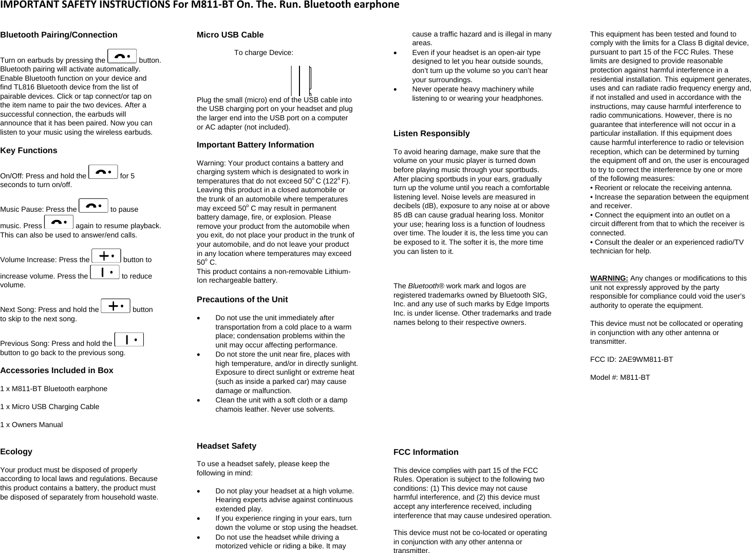 IMPORTANTSAFETYINSTRUCTIONSForM811‐BTOn.The.Run.BluetoothearphoneBluetooth Pairing/Connection  Turn on earbuds by pressing the   button. Bluetooth pairing will activate automatically. Enable Bluetooth function on your device and find TL816 Bluetooth device from the list of pairable devices. Click or tap connect/or tap on the item name to pair the two devices. After a successful connection, the earbuds will announce that it has been paired. Now you can listen to your music using the wireless earbuds.  Key Functions On/Off: Press and hold the   for 5 seconds to turn on/off.  Music Pause: Press the   to pause music. Press   again to resume playback. This can also be used to answer/end calls.  Volume Increase: Press the   button to increase volume. Press the   to reduce volume.  Next Song: Press and hold the   button to skip to the next song.  Previous Song: Press and hold the   button to go back to the previous song.  Accessories Included in Box  1 x M811-BT Bluetooth earphone  1 x Micro USB Charging Cable  1 x Owners Manual  Ecology Your product must be disposed of properly according to local laws and regulations. Because this product contains a battery, the product must be disposed of separately from household waste.   Micro USB Cable   To charge Device:  Plug the small (micro) end of the USB cable into the USB charging port on your headset and plug the larger end into the USB port on a computer or AC adapter (not included).  Important Battery Information Warning: Your product contains a battery and charging system which is designated to work in temperatures that do not exceed 50o C (122o F). Leaving this product in a closed automobile or the trunk of an automobile where temperatures may exceed 50o C may result in permanent battery damage, fire, or explosion. Please remove your product from the automobile when you exit, do not place your product in the trunk of your automobile, and do not leave your product in any location where temperatures may exceed 50o C.  This product contains a non-removable Lithium-Ion rechargeable battery.   Precautions of the Unit   Do not use the unit immediately after transportation from a cold place to a warm place; condensation problems within the unit may occur affecting performance.    Do not store the unit near fire, places with high temperature, and/or in directly sunlight. Exposure to direct sunlight or extreme heat (such as inside a parked car) may cause damage or malfunction.    Clean the unit with a soft cloth or a damp chamois leather. Never use solvents.   Headset Safety  To use a headset safely, please keep the following in mind:    Do not play your headset at a high volume. Hearing experts advise against continuous extended play.    If you experience ringing in your ears, turn down the volume or stop using the headset.    Do not use the headset while driving a motorized vehicle or riding a bike. It may cause a traffic hazard and is illegal in many areas.    Even if your headset is an open-air type designed to let you hear outside sounds, don&rsquo;t turn up the volume so you can&rsquo;t hear your surroundings.   Never operate heavy machinery while listening to or wearing your headphones.   Listen Responsibly  To avoid hearing damage, make sure that the volume on your music player is turned down before playing music through your sportbuds. After placing sportbuds in your ears, gradually turn up the volume until you reach a comfortable listening level. Noise levels are measured in decibels (dB), exposure to any noise at or above 85 dB can cause gradual hearing loss. Monitor your use; hearing loss is a function of loudness over time. The louder it is, the less time you can be exposed to it. The softer it is, the more time you can listen to it.   The Bluetooth&reg; work mark and logos are registered trademarks owned by Bluetooth SIG, Inc. and any use of such marks by Edge Imports Inc. is under license. Other trademarks and trade names belong to their respective owners.       FCC Information This device complies with part 15 of the FCC Rules. Operation is subject to the following two conditions: (1) This device may not cause harmful interference, and (2) this device must accept any interference received, including interference that may cause undesired operation.   This device must not be co-located or operating in conjunction with any other antenna or transmitter.  This equipment has been tested and found to comply with the limits for a Class B digital device, pursuant to part 15 of the FCC Rules. These limits are designed to provide reasonable protection against harmful interference in a residential installation. This equipment generates, uses and can radiate radio frequency energy and, if not installed and used in accordance with the instructions, may cause harmful interference to radio communications. However, there is no guarantee that interference will not occur in a particular installation. If this equipment does cause harmful interference to radio or television reception, which can be determined by turning the equipment off and on, the user is encouraged to try to correct the interference by one or more of the following measures:  &bull; Reorient or relocate the receiving antenna.  &bull; Increase the separation between the equipment and receiver.  &bull; Connect the equipment into an outlet on a circuit different from that to which the receiver is connected.  &bull; Consult the dealer or an experienced radio/TV technician for help.    WARNING: Any changes or modifications to this unit not expressly approved by the party responsible for compliance could void the user&rsquo;s authority to operate the equipment.   This device must not be collocated or operating in conjunction with any other antenna or transmitter.    FCC ID: 2AE9WM811-BT  Model #: M811-BT  